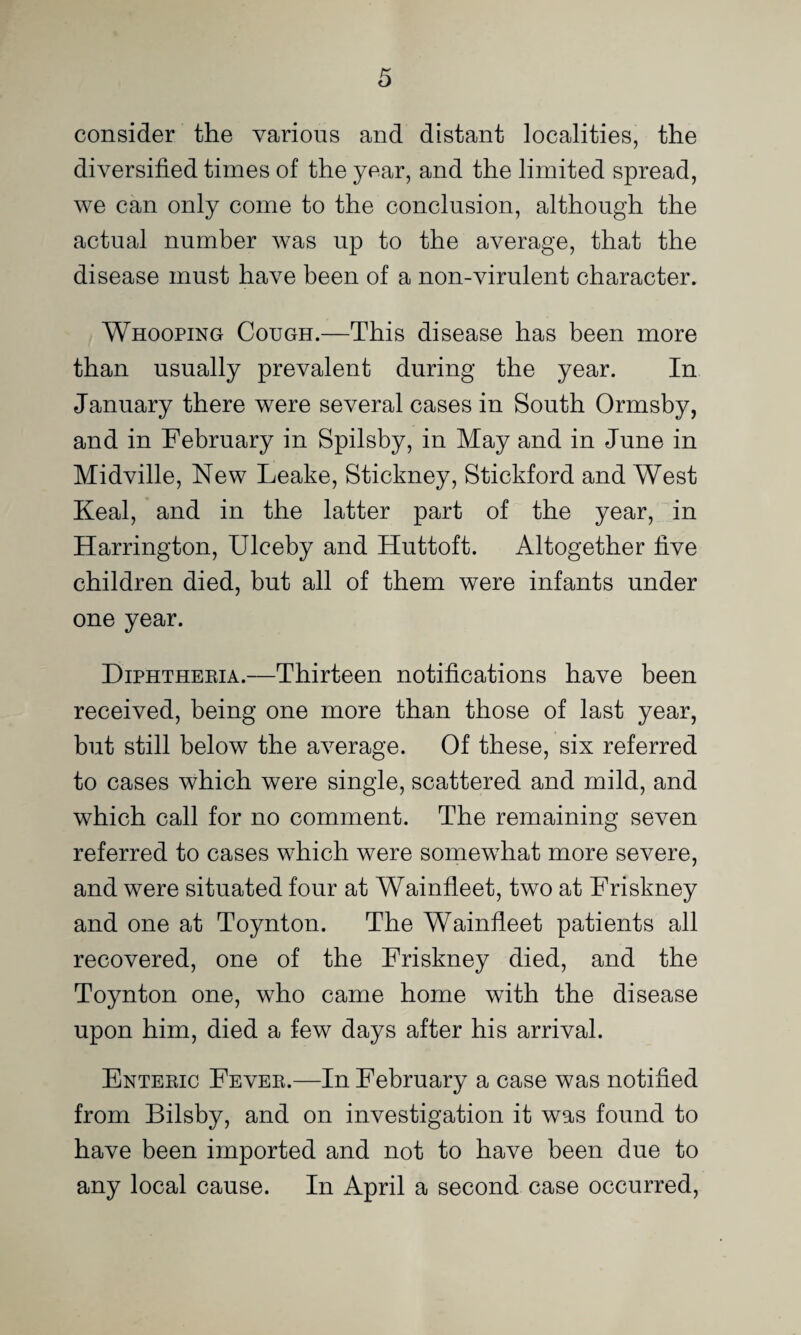 consider the various and distant localities, the diversified times of the year, and the limited spread, we can only come to the conclusion, although the actual number was up to the average, that the disease must have been of a non-virulent character. Whooping Cough.—This disease has been more than usually prevalent during the year. In January there were several cases in South Ormsby, and in February in Spilsby, in May and in June in Midville, New Leake, Stickney, Stickford and West Keal, and in the latter part of the year, in Harrington, Ulceby and Huttoft. Altogether five children died, but all of them were infants under one year. Diphtheeia.—Thirteen notifications have been received, being one more than those of last year, but still below the average. Of these, six referred to cases which were single, scattered and mild, and which call for no comment. The remaining seven referred to cases which were somewFat more severe, and were situated four at Wainfleet, two at Friskney and one at Toynton. The Wainfleet patients all recovered, one of the Friskney died, and the Toynton one, who came home with the disease upon him, died a few days after his arrival. Enteeic Fevee.—In February a case was notified from Bilsby, and on investigation it was found to have been imported and not to have been due to any local cause. In April a second case occurred.