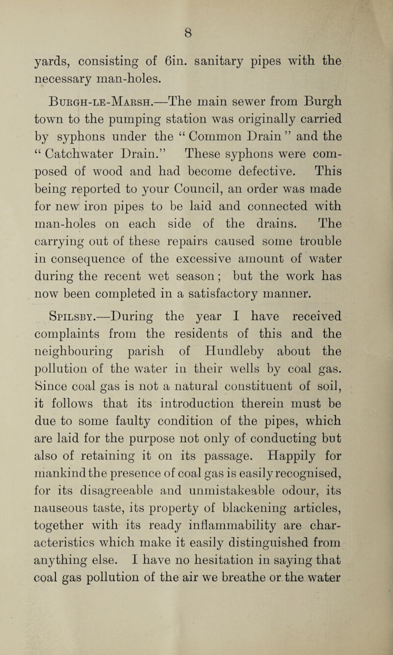 yards, consisting of Gin. sanitary pipes with the necessary man-holes. Bukgh-le-Maksh.—The main sewer from Burgh j town to the pumping station was originally carried by syphons under the “ Common Drain ” and the “ Catchwater Drain.” These syphons were com¬ posed of wood and had become defective. This being reported to your Council, an order was made for new iron pipes to be laid and connected with man-holes on each side of the drains. The carrying out of these repairs caused some trouble in consequence of the excessive amount of water during the recent wet season; but the work has now been completed in a satisfactory manner. Spilsby.—During the year I have received complaints from the residents of this and the neighbouring parish of Hundleby about the pollution of the water in their wells by coal gas. Since coal gas is not a natural constituent of soil, it follows that its introduction therein must be due to some faulty condition of the pipes, which are laid for the purpose not only of conducting but also of retaining it on its passage. Happily for mankind the presence of coal gas is easily recognised, for its disagreeable and unmistakeable odour, its nauseous taste, its property of blackening articles, together with its ready inflamniability are char¬ acteristics which make it easily distinguished from anything else. I have no hesitation in saying that coal gas pollution of the air we breathe or the water