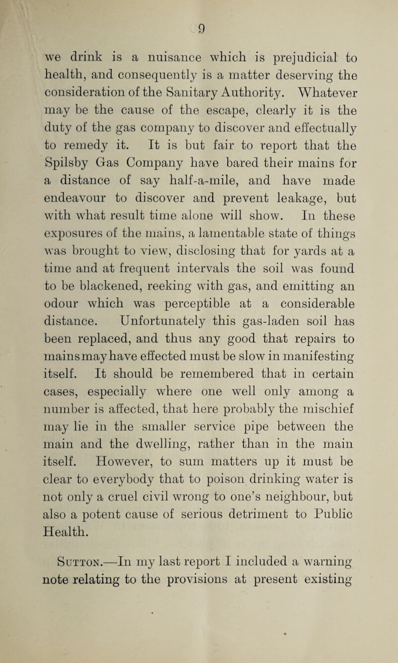 we drink is a nuisance which is prejudicial to health, and consequently is a matter deserving the consideration of the Sanitary Authority. Whatever may be the cause of the escape, clearly it is the duty of the gas company to discover and effectually to remedy it. It is but fair to report that the Spilsby Gas Company have bared their mains for a distance of say half-a-rnile, and have made endeavour to discover and prevent leakage, but with what result time alone will show. In these exposures of the mains, a lamentable state of things was brought to Auew, disclosing that for yards at a time and at frequent intervals the soil was found to be blackened, reeking with gas, and emitting an odour which was perceptible at a considerable distance. Unfortunately this gas-laden soil has been replaced, and thus any good that repairs to mains may have effected must be slow in manifesting itself. It should be remembered that in certain cases, especially where one well only among a number is affected, that here probably the mischief may lie in the smaller service pipe between the main and the dwelling, rather than in the main itself. However, to sum matters up it must be clear to everybody that to poison drinking water is not only a cruel civil wrong to one’s neighbour, but also a potent cause of serious detriment to Public Health. Sutton.—In my last report I included a warning- note relating to the provisions at present existing