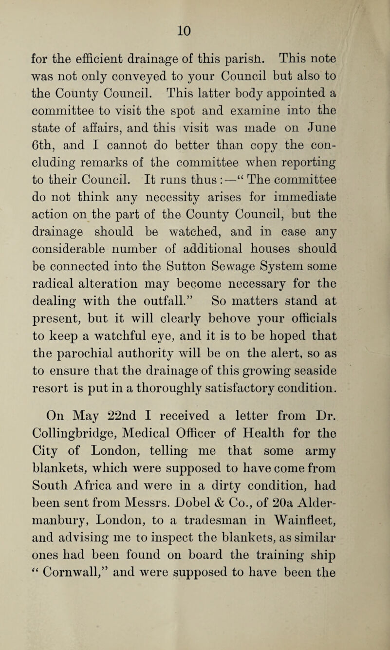 for the efficient drainage of this parish. This note was not only conveyed to your Council but also to the County Council. This latter body appointed a committee to visit the spot and examine into the state of affairs, and this visit was made on June 6th, and I cannot do better than copy the con¬ cluding remarks of the committee when reporting to their Council. It runs thus :—“ The committee do not think any necessity arises for immediate action on the part of the County Council, but the drainage should be watched, and in case any considerable number of additional houses should be connected into the Sutton Sewage System some radical alteration may become necessary for the dealing with the outfall.” So matters stand at present, but it will clearly behove your officials to keep a watchful eye, and it is to be hoped that the parochial authority will be on the alert, so as to ensure that the drainage of this growing seaside resort is put in a thoroughly satisfactory condition. On May 22nd I received a letter from Dr. Collingbridge, Medical Officer of Health for the City of London, telling me that some army blankets, which were supposed to have come from South Africa and were in a dirty condition, had been sent from Messrs. Dobel & Co., of 20a Alder- manbury, London, to a tradesman in Wainfleet, and advising me to inspect the blankets, as similar ones had been found on board the training ship Cornwall,” and were supposed to have been the
