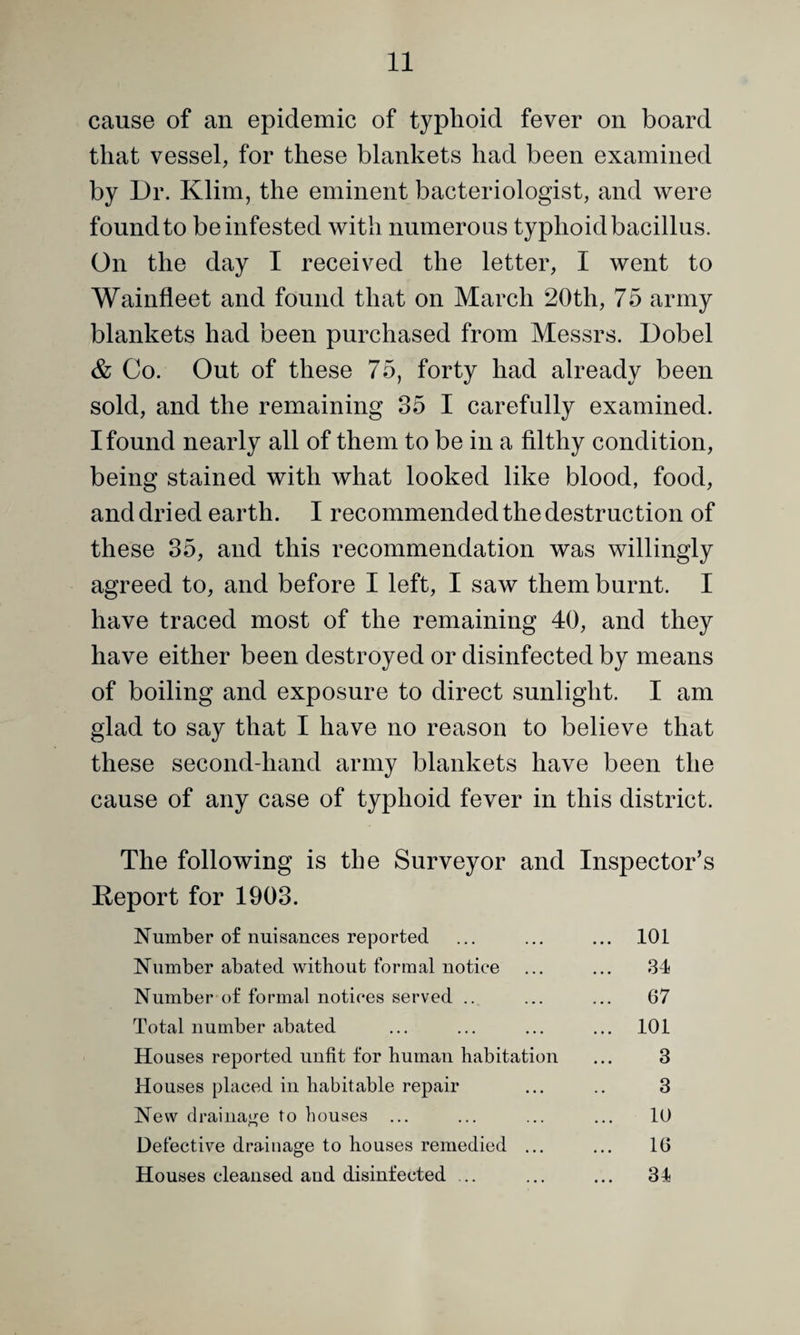 cause of an epidemic of typhoid fever on board that vessel, for these blankets had been examined by Dr. Klim, the eminent bacteriologist, and were found to be infested with numerous typhoid bacillus. On the day I received the letter, I went to Wainfleet and found that on March 20th, 75 army blankets had been purchased from Messrs. Dobel & Co. Out of these 75, forty had already been sold, and the remaining 35 I carefully examined. I found nearly all of them to be in a filthy condition, being stained with what looked like blood, food, and dried earth. I recommended the destruction of these 35, and this recommendation was willingly agreed to, and before I left, I saw them burnt. I have traced most of the remaining 40, and they have either been destroyed or disinfected by means of boiling and exposure to direct sunlight. I am glad to say that I have no reason to believe that these second-hand army blankets have been the cause of any case of typhoid fever in this district. The following is the Surveyor and Inspector’s Report for 1903. Number of nuisances reported ... ... ... 101 Number abated without formal notice ... ... 31 Number of formal notices served .. ... ... 67 Total number abated ... ... ... ... 101 Houses reported unfit for human habitation ... 3 Houses placed in habitable repair ... .. 3 New drainage to houses ... ... ... ... 10 Defective drainage to houses remedied ... ... 16 Houses cleansed and disinfected .. ... ... 31