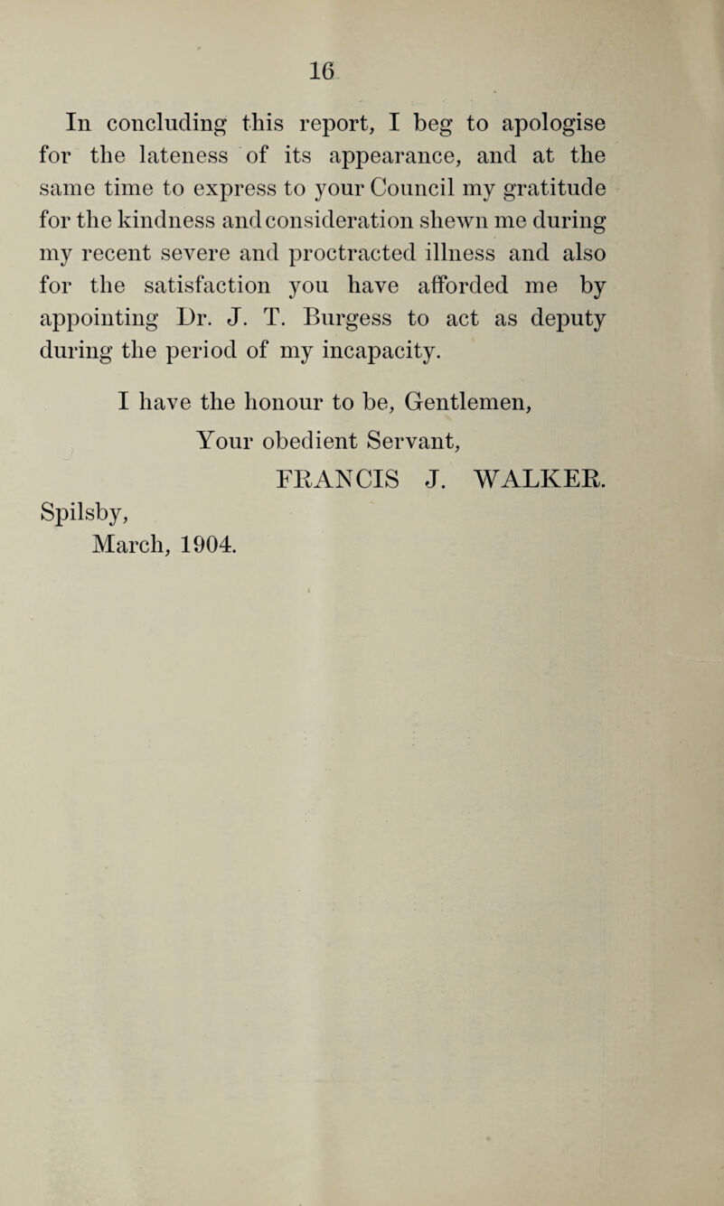 In concluding this report, I beg to apologise for the lateness of its appearance, and at the same time to express to your Council my gratitude for the kindness and consideration shewn me during my recent severe and proctracted illness and also for the satisfaction you have afforded me by appointing Dr. J. T. Burgess to act as deputy during the period of my incapacity. I have the honour to be. Gentlemen, Your obedient Servant, FRANCIS J. WALKER. Spilsby, March, 1904.