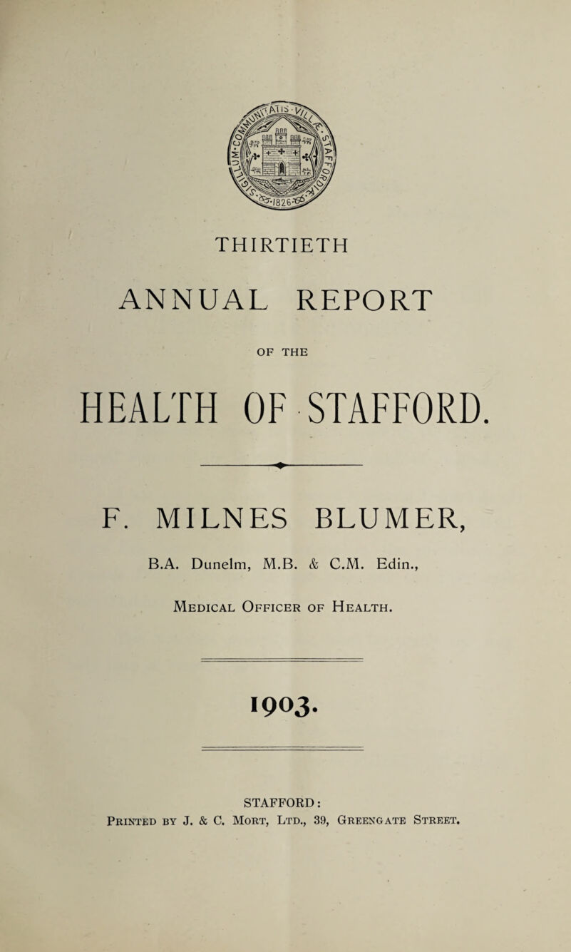 THIRTIETH ANNUAL REPORT OF THE HEALTH OF STAFFORD. F. MILNES BLUMER, B.A. Dunelm, M.B. & C.M. Edin., Medical Officer of Health. 1903. STAFFORD: Printed by J. & C. Mort, Ltd., 39, Greengate Street.