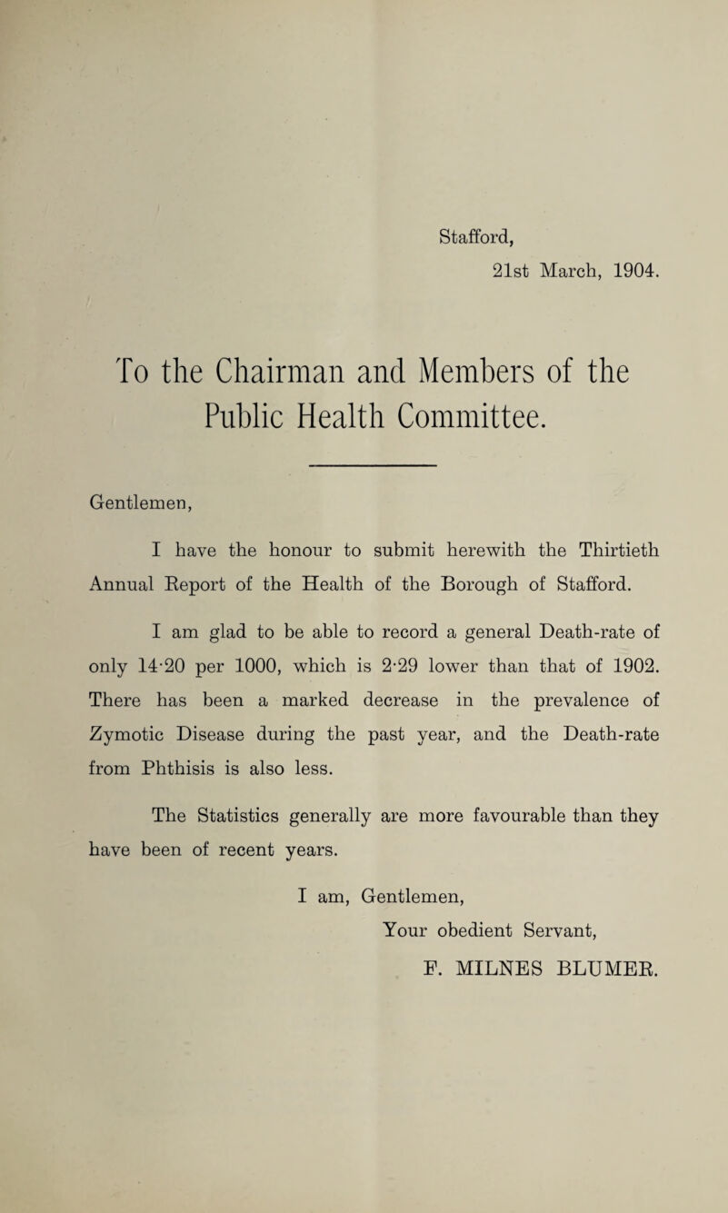 Stafford, 21st March, 1904. To the Chairman and Members of the Public Health Committee. Gentlemen, I have the honour to submit herewith the Thirtieth Annual Eeport of the Health of the Borough of Stafford. I am glad to be able to record a general Death-rate of only 14-20 per 1000, which is 2-29 lower than that of 1902. There has been a marked decrease in the prevalence of Zymotic Disease during the past year, and the Death-rate from Phthisis is also less. The Statistics generally are more favourable than they have been of recent years. I am. Gentlemen, Your obedient Servant, F. MILNES BLUMEE.