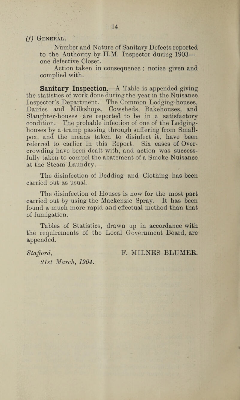 (f) General. Number and Nature of Sanitary Defects reported to the Authority by H.M. Inspector during 1903— one defective Closet. Action taken in consequence ; notice given and complied with. Sanitary Inspection.—A Table is appended giving the statistics of work done during the year in the Nuisance Inspector’s Department. The Common Lodging-houses, Dairies and Milkshops, Cowsheds, Bakehouses, and Slaughter-houses are reported to be in a satisfactory condition. The probable infection of one of the Lodging- houses by a tramp passing through suffering from Small¬ pox, and the means taken to disinfect it, have been referred to earlier in this Eeport. Six cases of Over¬ crowding have been dealt with, and action was success¬ fully taken to compel the abatement of a Smoke Nuisance at the Steam Laundry. * The disinfection of Bedding and Clothing has been carried out as usual. The disinfection of Houses is now for the most part carried out by using the Mackenzie Spray. It has been found a much more rapid and effectual method than that of fumigation. Tables of Statistics, drawn up in accordance with the requirements of the Local Government Board, are appended. Stafford, 21st March, 1904. F. MILNES BLUMER.