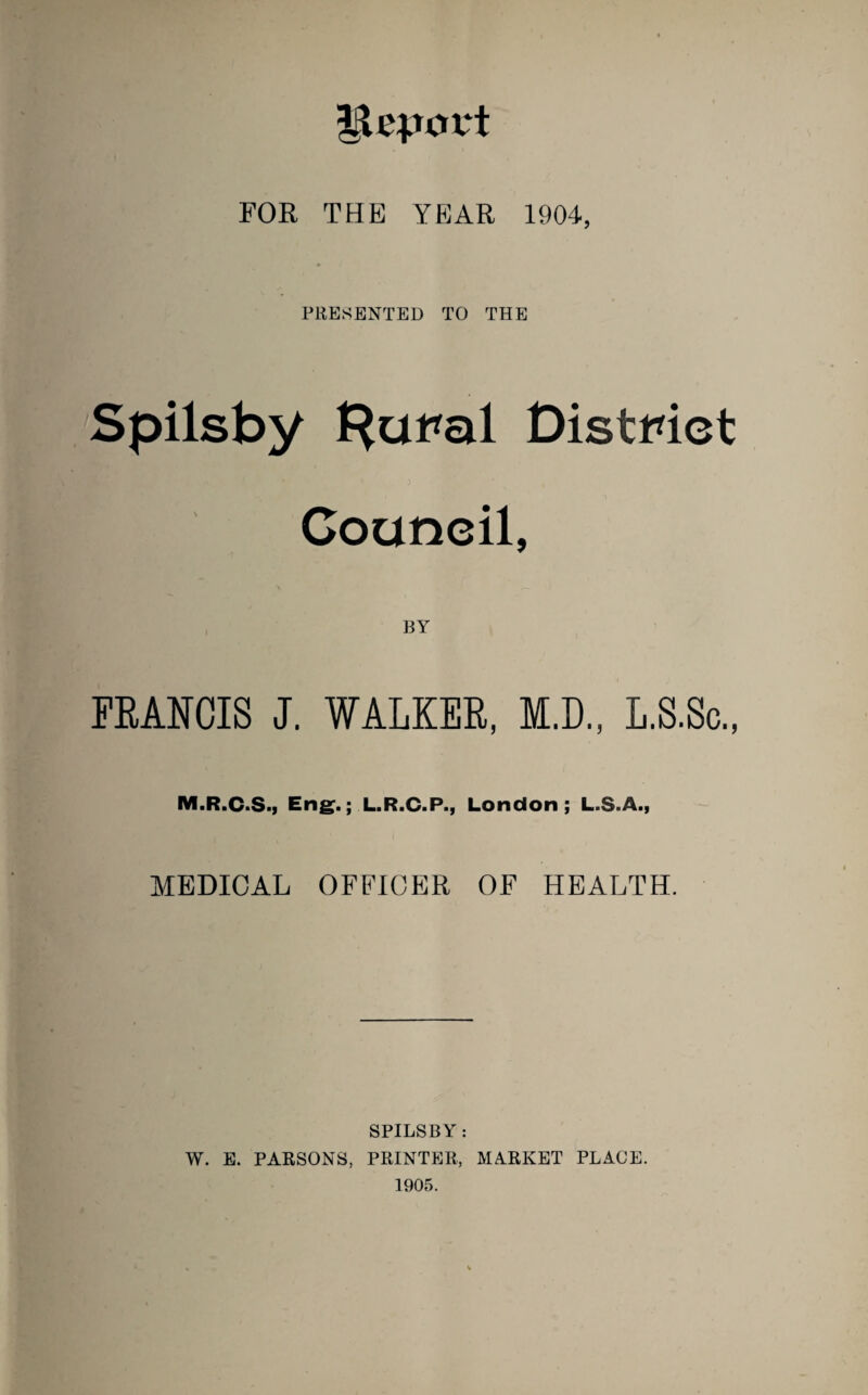 FOR THE YEAR 1904, PRESENTED TO THE Spilsby f^aral District Council, BY FRANCIS J. WALKER, M.D., L.S.Sc., IVI.R.C.S.I Eng.; L.R.C.P., London; L.S.A., MEDICAL OFFICER OF HEALTH. SPILSBY: W. E. PARSONS, PRINTER, MARKET PLACE. 1905.