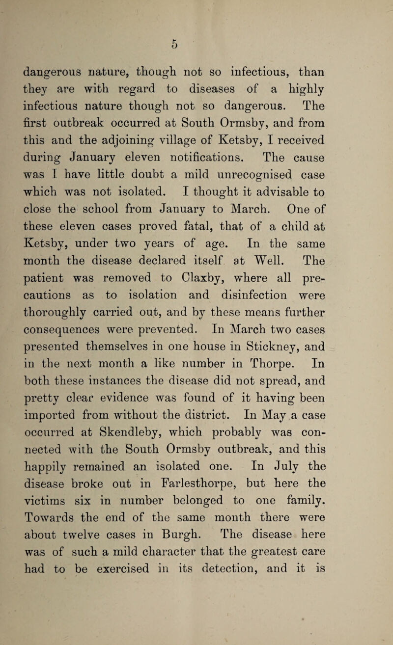 dangerous nature, though not so infectious, than they are with regard to diseases of a highly infectious nature though not so dangerous. The first outbreak occurred at South Ormsby, and from this and the adjoining village of Ketsby, I received during January eleven notifications. The cause was I have little doubt a mild unrecoofnised case which was not isolated. I thought it advisable to close the school from January to March. One of these eleven cases proved fatal, that of a child at Ketsby, under two years of age. In the same month the disease declared itself at Well. The patient was removed to Claxby, where all pre¬ cautions as to isolation and disinfection were thoroughly carried out, and by these means further consequences were prevented. In March two cases presented themselves in one house in Stickney, and in the next month a like number in Thorpe. In both these instances the disease did not spread, and pretty clear evidence was found of it having been imported from without the district. In May a case occurred at Skendleby, which probably was con¬ nected with the South Ormsby outbreak, and this happily remained an isolated one. In July the disease broke out in Farlesthorpe, but here the victims six in number belonged to one family. Towards the end of the same month there were about twelve cases in Burgh. The disease here was of such a mild character that the greatest care had to be exercised in its detection, and it is