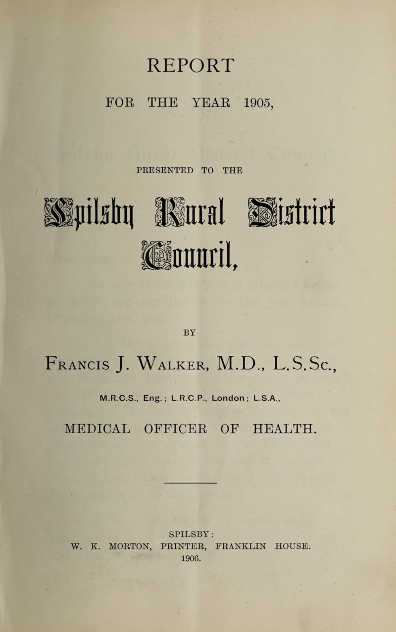 REPORT FOR THE YEAR 1905, PRESENTED TO THE BY Francis J. Walker, M.D., L.S.Sc., M.R.C.S., Eng.; L.R.C.P., London; L.S.A., MEDICAL OFFICEE OF HEALTH. SPILSBY: W. K. MORTON, PRINTER, FRANKLIN HOUSE. 1906.