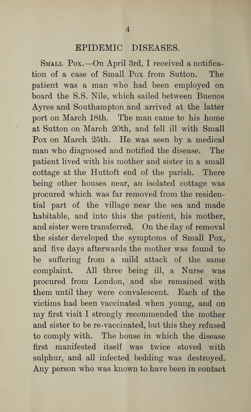 EPIDEMIC DISEASES. Small Pox.—On April 3rd, I received a notifica¬ tion of a case of Small Pox from Sutton. The patient was a man who had been employed on board the S.S. Nile, which sailed between Buenos Ayres and Southampton and arrived at the latter port on March 18th. The man came to his home at Sutton on March 20th, and fell ill with Small Pox on March 25th. He was seen by a medical man who diagnosed and notified the disease. The patient lived with his mother and sister in a small cottage at the Huttoft end of the parish. There being other houses near, an isolated cottage was procured which was far removed from the residen¬ tial part of the village near the sea and made habitable, and into this the patient, his mother, and sister were transferred. On the day of removal the sister developed the symptoms of Small Pox, and five days afterwards the mother was found to be suffering from a mild attack of the samex complaint. All three being ill, a Nurse was procured from London, and she remained with them until they were convalescent. Each of the victims had been vaccinated when young, and on my first visit I strongly recommended the mother and sister to be re-vaccinated, but this they refused to comply with. The house in which the disease first manifested itself was twice stoved with sulphur, and all infected bedding was destroyed. Any person who was known to have been in contact