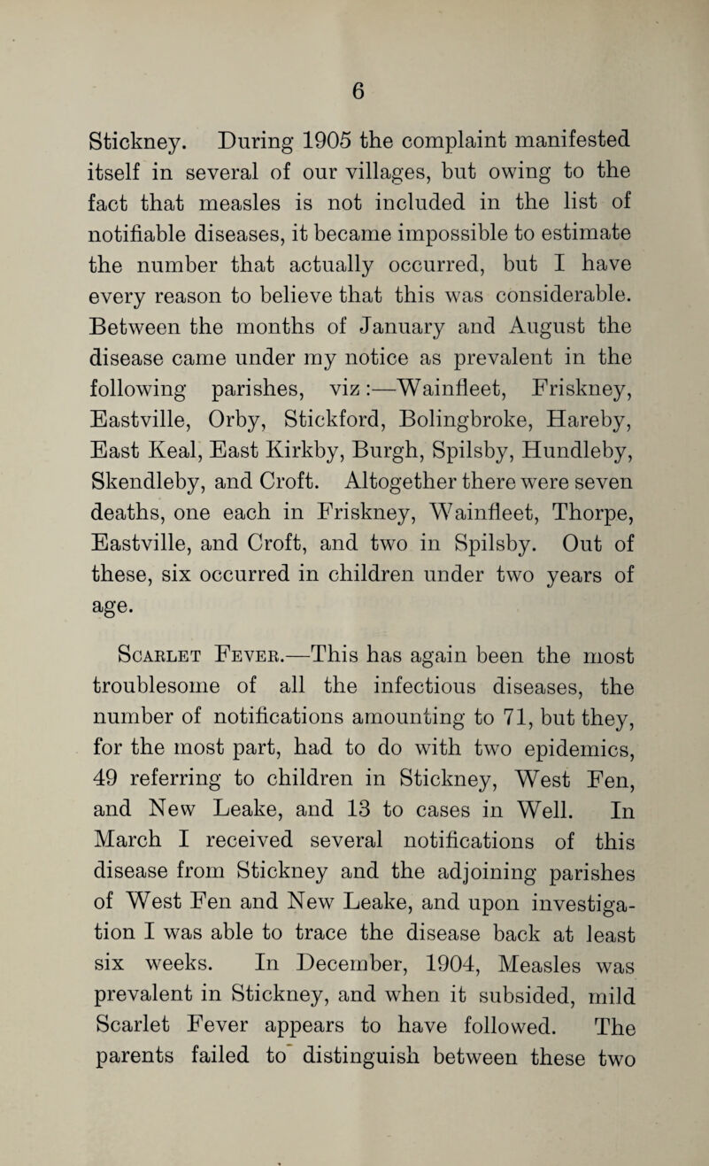 Stickney. During 1905 the complaint manifested itself in several of our villages, but owing to the fact that measles is not included in the list of notifiable diseases, it became impossible to estimate the number that actually occurred, but I have every reason to believe that this was considerable. Between the months of January and August the disease came under my notice as prevalent in the following parishes, viz:—Wainfleet, Friskney, Eastville, Orby, Stickford, Bolingbroke, Hareby, East Keal, East Kirkby, Burgh, Spilsby, Hundleby, Skendleby, and Croft. Altogether there were seven deaths, one each in Friskney, Wainfleet, Thorpe, Eastville, and Croft, and two in Spilsby. Out of these, six occurred in children under two years of age. Scarlet Fever.—This has again been the most troublesome of all the infectious diseases, the number of notifications amounting to 71, but they, for the most part, had to do with two epidemics, 49 referring to children in Stickney, West Fen, and New Leake, and 13 to cases in Well. In March I received several notifications of this disease from Stickney and the adjoining parishes of West Fen and New Leake, and upon investiga¬ tion I was able to trace the disease back at least six weeks. In December, 1904, Measles was prevalent in Stickney, and when it subsided, mild Scarlet Fever appears to have followed. The parents failed to distinguish between these two