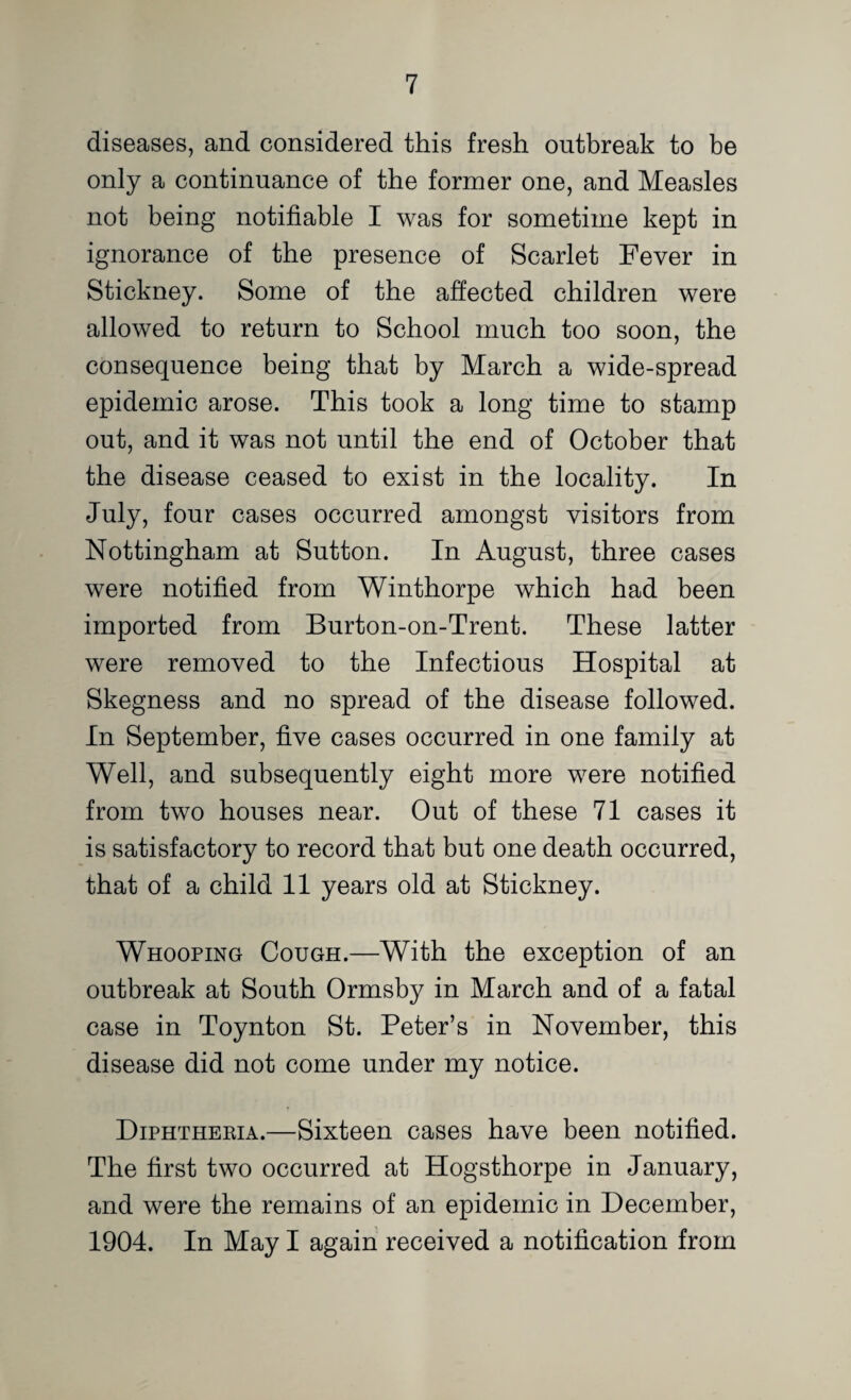 diseases, and considered this fresh outbreak to be only a continuance of the former one, and Measles not being notifiable I was for sometime kept in ignorance of the presence of Scarlet Fever in Stickney. Some of the affected children were allowed to return to School much too soon, the consequence being that by March a wide-spread epidemic arose. This took a long time to stamp out, and it was not until the end of October that the disease ceased to exist in the locality. In July, four cases occurred amongst visitors from Nottingham at Sutton. In August, three cases were notified from Winthorpe which had been imported from Burton-on-Trent. These latter were removed to the Infectious Hospital at Skegness and no spread of the disease followed. In September, five cases occurred in one family at Well, and subsequently eight more were notified from two houses near. Out of these 71 cases it is satisfactory to record that but one death occurred, that of a child 11 years old at Stickney. Whooping Cough.—With the exception of an outbreak at South Ormsby in March and of a fatal case in Toynton St. Peter’s in November, this disease did not come under my notice. Diphtheeia.—Sixteen cases have been notified. The first two occurred at Hogsthorpe in January, and were the remains of an epidemic in December, 1904. In May I again received a notification from
