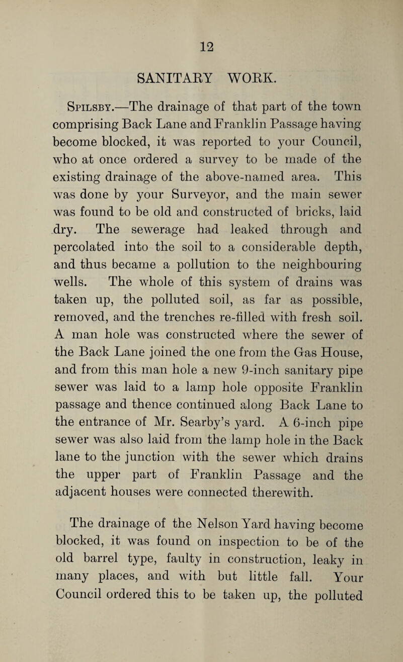 SANITARY WORK. Spilsby.—The drainage of that part of the town comprising Back Lane and Franklin Passage having become blocked, it was reported to your Council, who at once ordered a survey to be made of the existing drainage of the above-named area. This was done by your Surveyor, and the main sewer was found to be old and constructed of bricks, laid dry. The sewerage had leaked through and percolated into the soil to a considerable depth, and thus became a pollution to the neighbouring wells. The whole of this system of drains was taken up, the polluted soil, as far as possible, removed, and the trenches re-filled with fresh soil. A man hole was constructed where the sewer of the Back Lane joined the one from the Gas House, and from this man hole a new 9-inch sanitary pipe sewer was laid to a lamp hole opposite Franklin passage and thence continued along Back Lane to the entrance of Mr. Searby’s yard. A 6-inch pipe sewer was also laid from the lamp hole in the Back lane to the junction with the sewer which drains the upper part of Franklin Passage and the adjacent houses were connected therewith. The drainage of the Nelson Yard having become blocked, it was found on inspection to be of the old barrel type, faulty in construction, leaky in many places, and with but little fall. Your Council ordered this to be taken up, the polluted