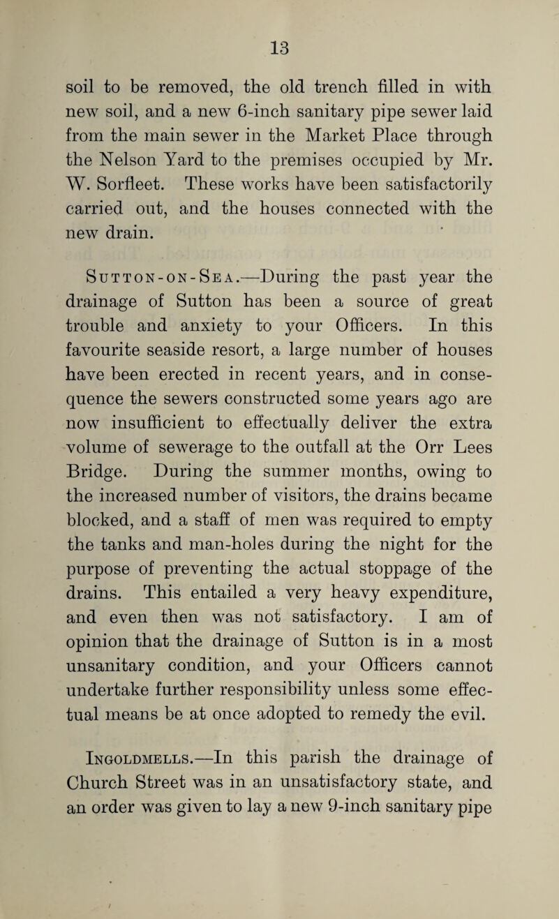 soil to be removed, the old trench filled in with new soil, and a new 6-inch sanitary pipe sewer laid from the main sewer in the Market Place through the Nelson Yard to the premises occupied by Mr. W. Sorfleet. These works have been satisfactorily carried out, and the houses connected with the new drain. Sutton-on-Sea.—During the past year the drainage of Sutton has been a source of great trouble and anxiety to your Officers. In this favourite seaside resort, a large number of houses have been erected in recent years, and in conse¬ quence the sewers constructed some years ago are now insufficient to effectually deliver the extra volume of sewerage to the outfall at the Orr Lees Bridge. During the summer months, owing to the increased number of visitors, the drains became blocked, and a staff of men was required to empty the tanks and man-holes during the night for the purpose of preventing the actual stoppage of the drains. This entailed a very heavy expenditure, and even then was not satisfactory. I am of opinion that the drainage of Sutton is in a most unsanitary condition, and your Officers cannot undertake further responsibility unless some effec¬ tual means be at once adopted to remedy the evil. Ingoldmells.—In this parish the drainage of Church Street was in an unsatisfactory state, and an order was given to lay a new 9-inch sanitary pipe