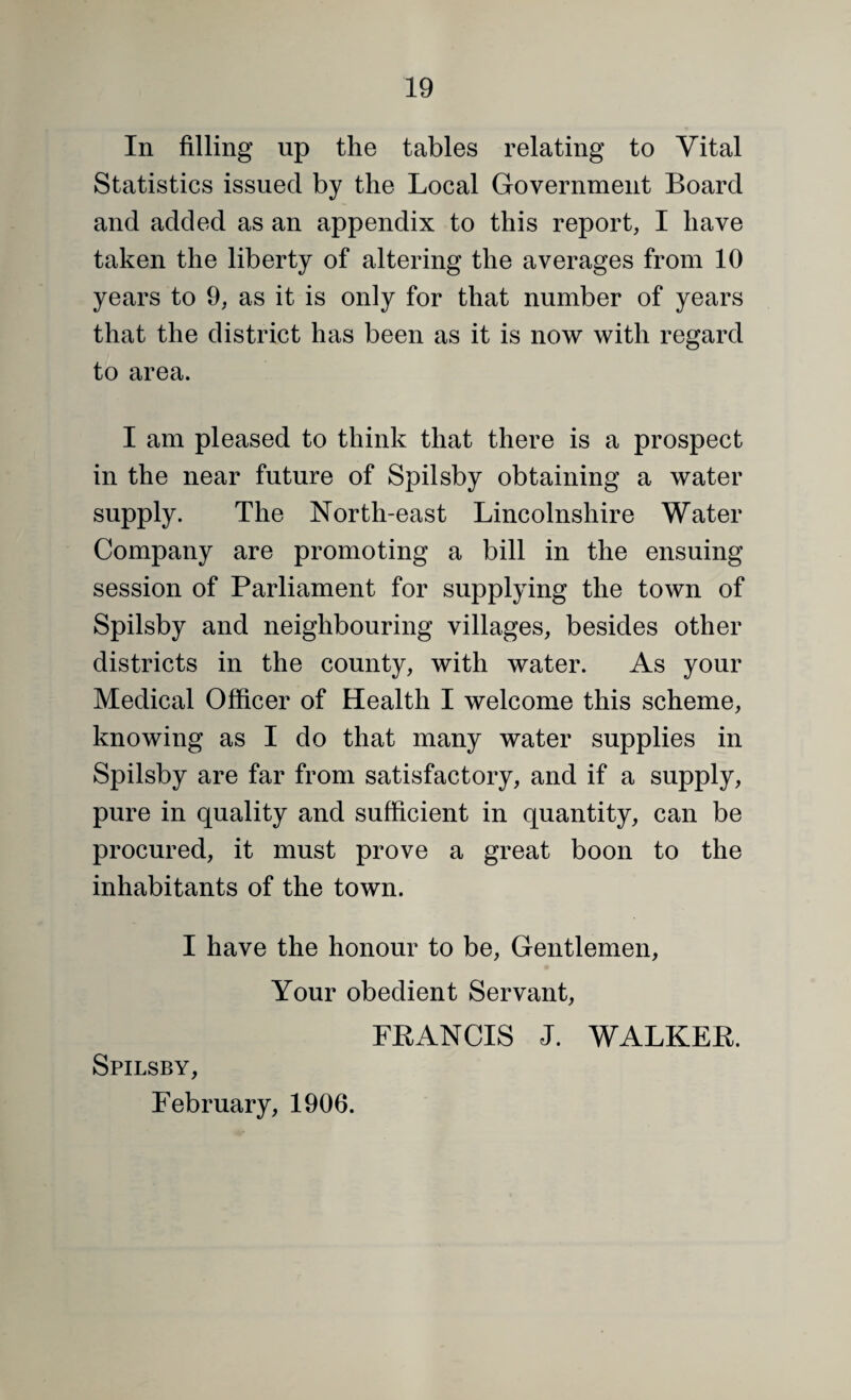 In filling up the tables relating to Vital Statistics issued by the Local Government Board and added as an appendix to this report, I have taken the liberty of altering the averages from 10 years to 9, as it is only for that number of years that the district has been as it is now with regard to area. I am pleased to think that there is a prospect in the near future of Spilsby obtaining a water supply. The North-east Lincolnshire Water Company are promoting a bill in the ensuing session of Parliament for supplying the town of Spilsby and neighbouring villages, besides other districts in the county, with water. As your Medical Officer of Health I welcome this scheme, knowing as I do that many water supplies in Spilsby are far from satisfactory, and if a supply, pure in quality and sufficient in quantity, can be procured, it must prove a great boon to the inhabitants of the town. I have the honour to be, Gentlemen, Your obedient Servant, Spilsby, February, 1906. FRANCIS J. WALKER.