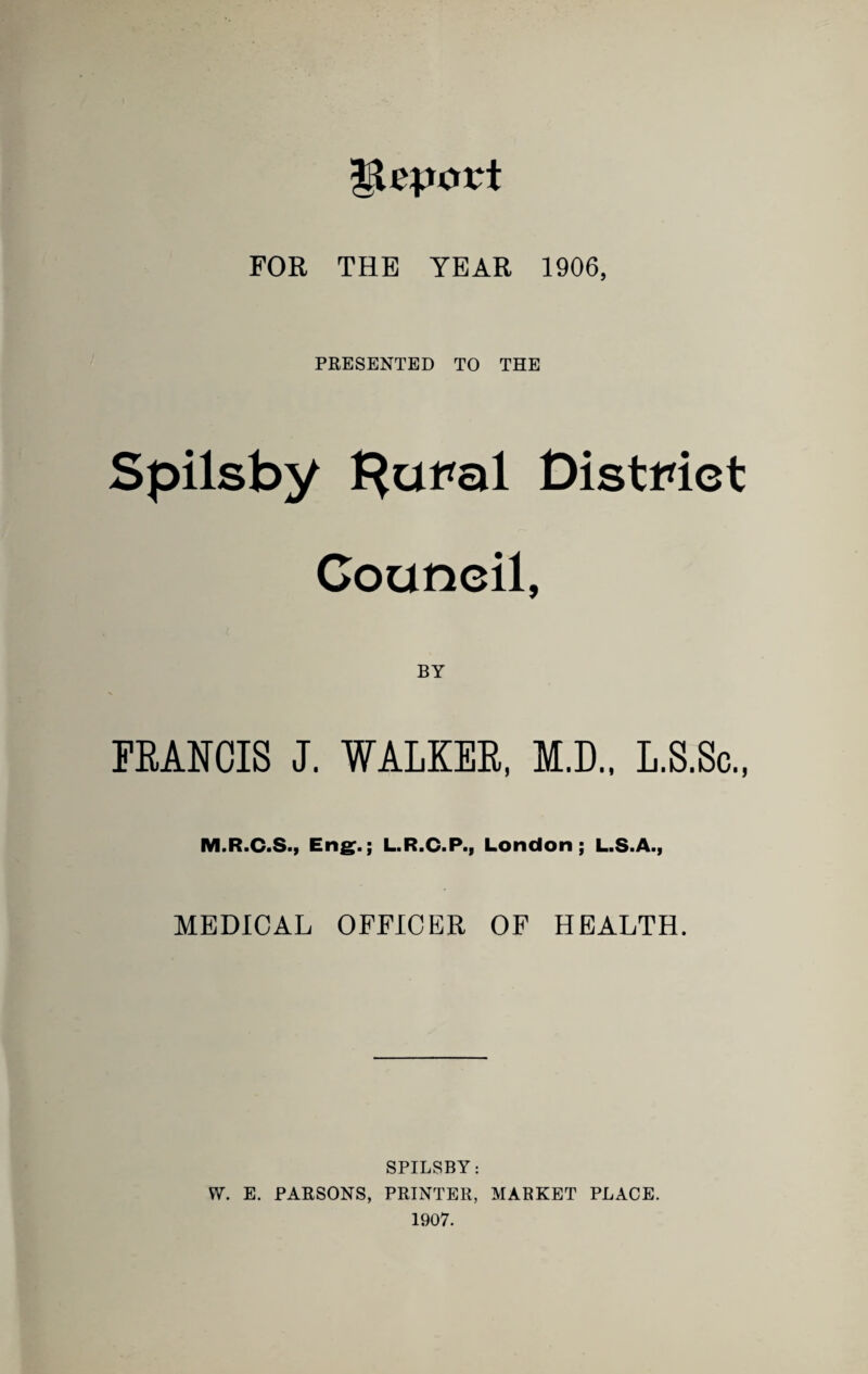 Report FOR THE YEAR 1906, PRESENTED TO THE Spilsby Distmct Council, FRANCIS J. WALKER, M.D., L.S.Sc., M.R.C.S.y Eng^.; L.R.C.P., London; L.S.A., MEDICAL OFFICER OF HEALTH. SPILSBY: W. E. PARSONS, PRINTER, MARKET PLACE. 1907.