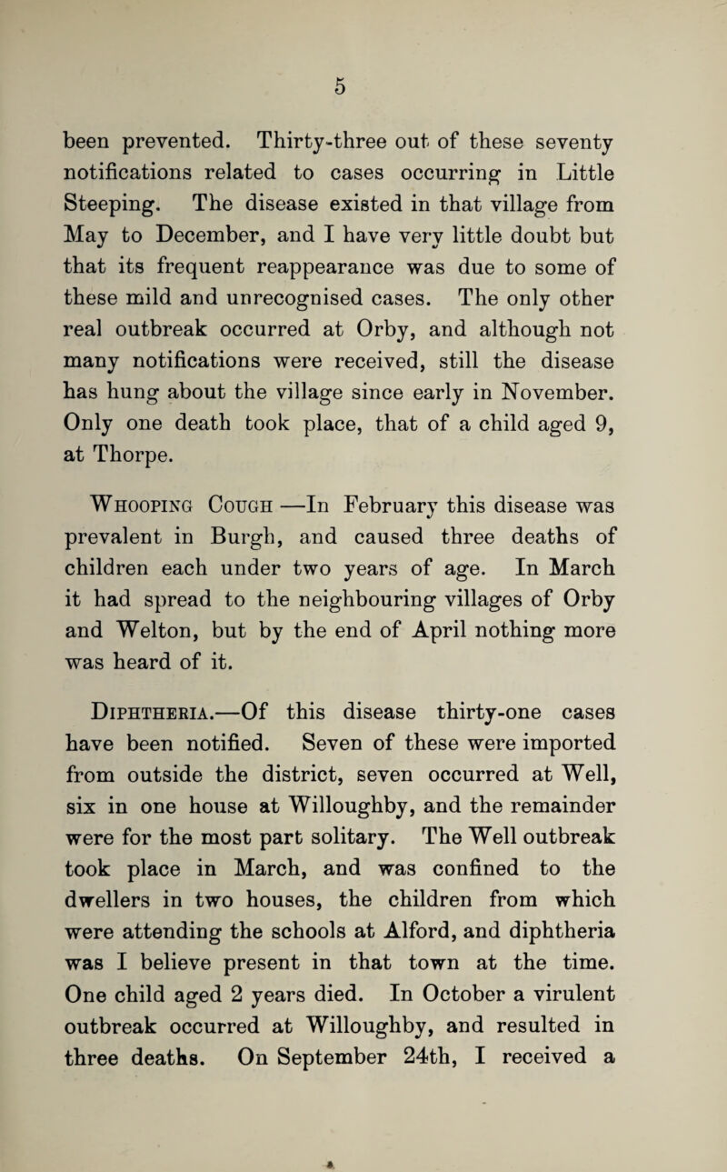 been prevented. Thirty-three out of these seventy notifications related to cases occurring in Little Steeping. The disease existed in that village from May to December, and I have very little doubt but that its frequent reappearance was due to some of these mild and unrecognised cases. The only other real outbreak occurred at Orby, and although not many notifications were received, still the disease has hung about the village since early in November. Only one death took place, that of a child aged 9, at Thorpe. Whooping Cough —In February this disease was prevalent in Burgh, and caused three deaths of children each under two years of age. In March it had spread to the neighbouring villages of Orby and Welton, but by the end of April nothing more was heard of it. Diphtheria.—Of this disease thirty-one cases have been notified. Seven of these were imported from outside the district, seven occurred at Well, six in one house at Willoughby, and the remainder were for the most part solitary. The Well outbreak took place in March, and was confined to the dwellers in two houses, the children from which were attending the schools at Alford, and diphtheria was I believe present in that town at the time. One child aged 2 years died. In October a virulent outbreak occurred at Willoughby, and resulted in three deaths. On September 24th, I received a