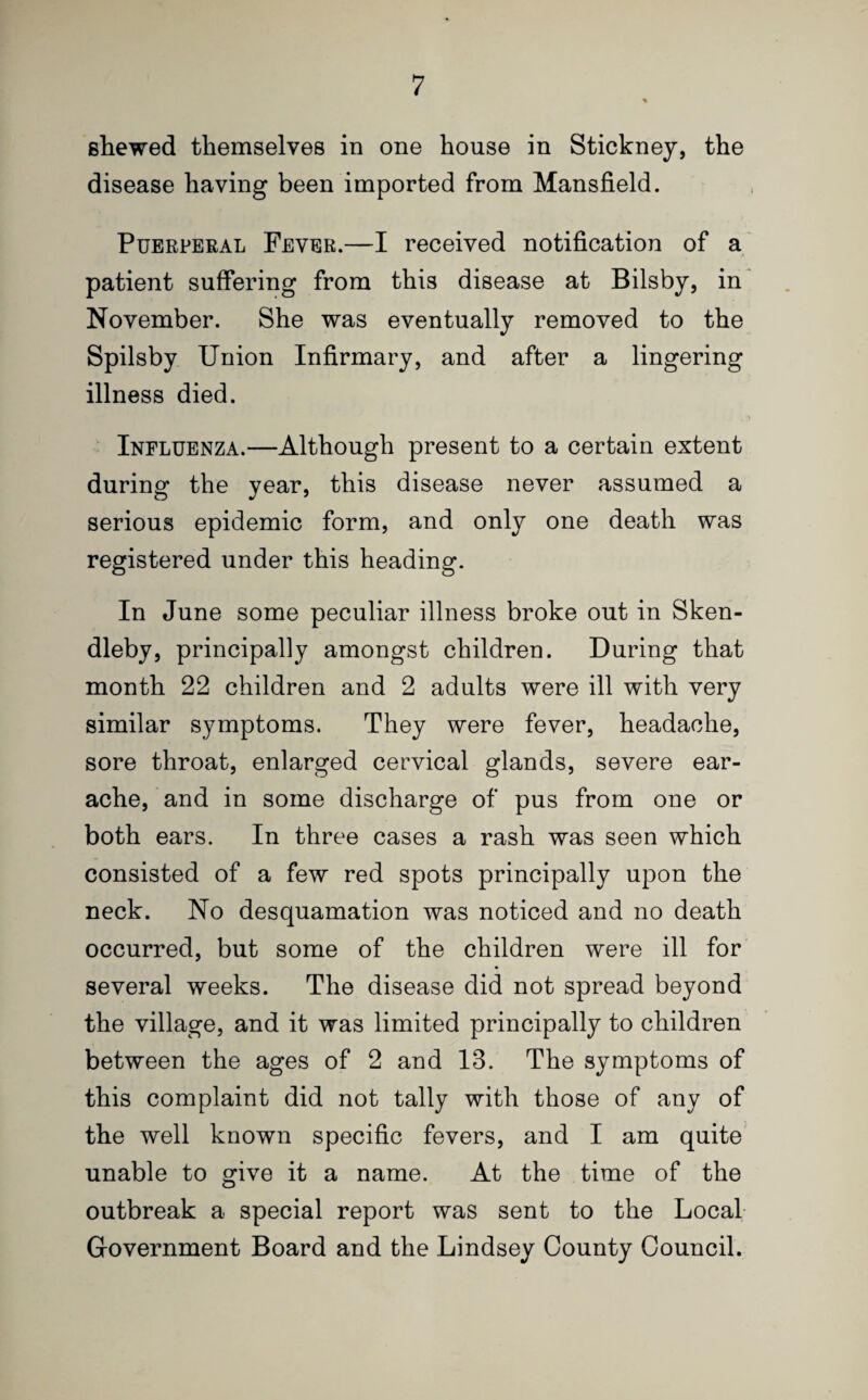 Bhewed themselves in one house in Stickney, the disease having been imported from Mansfield. Puerperal Fever.—I received notification of a patient suffering from this disease at Bilsby, in November. She was eventually removed to the Spilsby Union Infirmary, and after a lingering illness died. Influenza.—Although present to a certain extent during the year, this disease never assumed a serious epidemic form, and only one death was registered under this heading. In June some peculiar illness broke out in Sken- dleby, principally amongst children. During that month 22 children and 2 adults were ill with very similar symptoms. They were fever, headache, sore throat, enlarged cervical glands, severe ear¬ ache, and in some discharge of pus from one or both ears. In three cases a rash was seen which consisted of a few red spots principally upon the neck. No desquamation was noticed and no death occurred, but some of the children were ill for several weeks. The disease did not spread beyond the village, and it was limited principally to children between the ages of 2 and 13. The symptoms of this complaint did not tally with those of any of the well known specific fevers, and I am quite unable to give it a name. At the time of the outbreak a special report was sent to the Local Government Board and the Lindsey County Council.