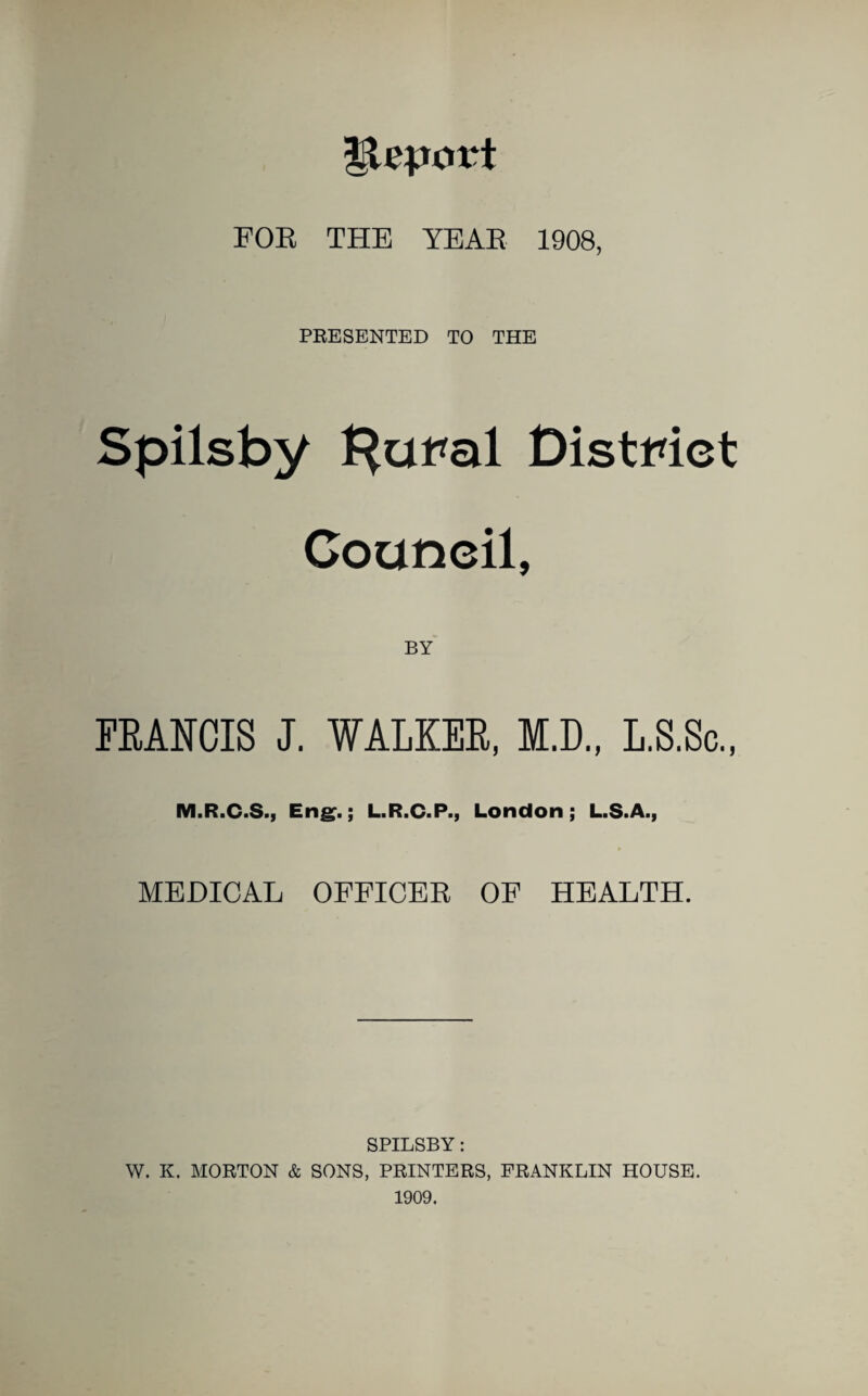 FOR THE YEAR 1908, PRESENTED TO THE Spilsby l^uf*al District Council, BY FRANCIS J. WALKER, M.D., L.S.Sc., M.R.C.S., Eng.; L.R.C.P., London; L.S.A., * MEDICAL OFFICER OF HEALTH. SPILSBY: W. K. MORTON & SONS, PRINTERS, FRANKLIN HOUSE. 1909.