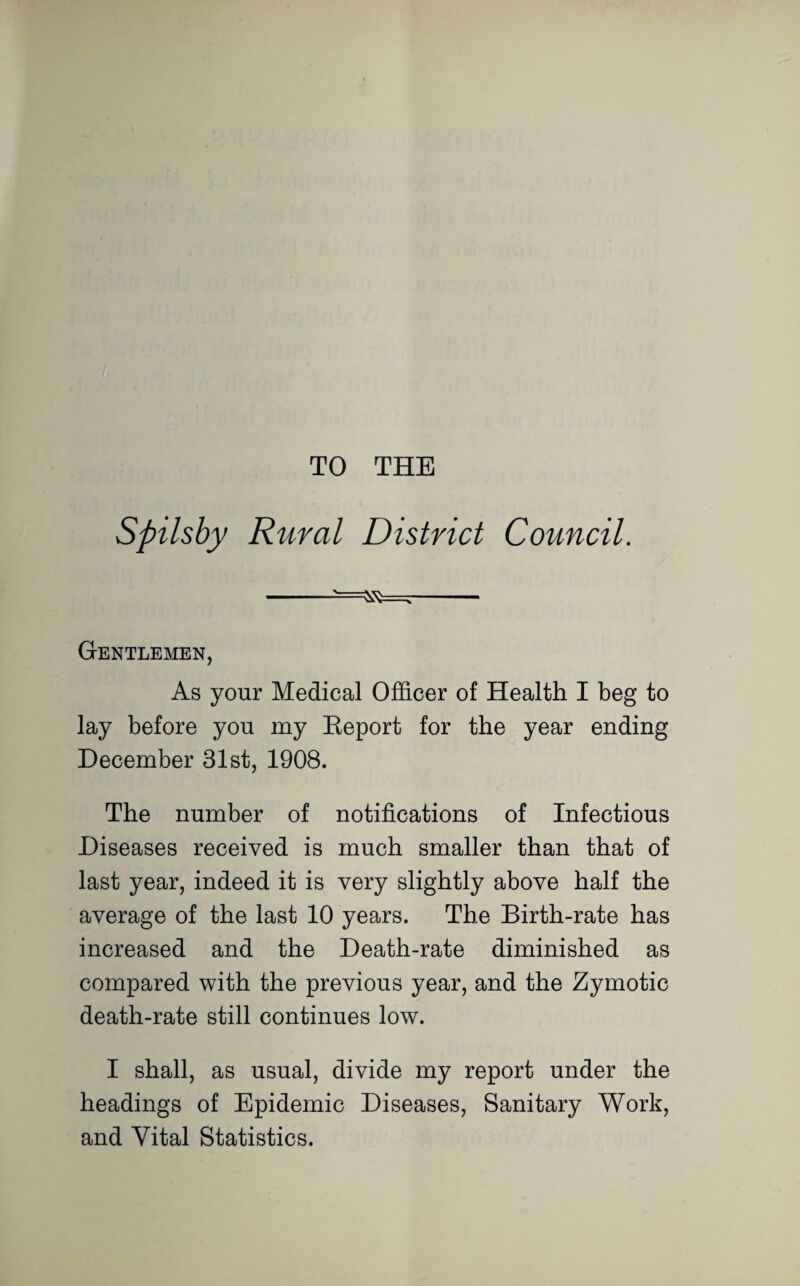 TO THE Spilsby Rural District Council. -- Gentlemen, As your Medical Officer of Health I beg to lay before you my Report for the year ending December 31st, 1908. The number of notifications of Infectious Diseases received is much smaller than that of last year, indeed it is very slightly above half the average of the last 10 years. The Birth-rate has increased and the Death-rate diminished as compared with the previous year, and the Zymotic death-rate still continues low. I shall, as usual, divide my report under the headings of Epidemic Diseases, Sanitary Work, and Vital Statistics.