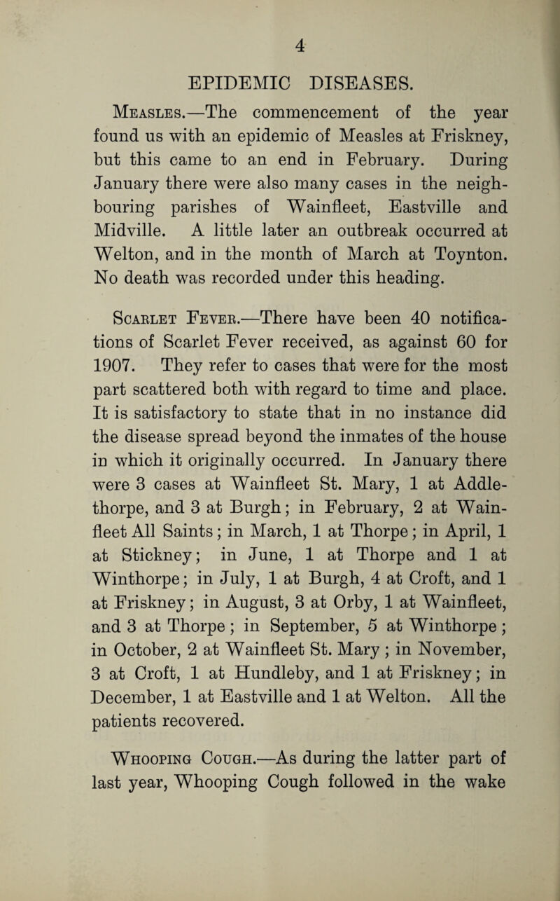 EPIDEMIC DISEASES. Measles.—The commencement of the year found us with an epidemic of Measles at Friskney, but this came to an end in February. During January there were also many cases in the neigh¬ bouring parishes of Wainfleet, Eastville and Midville. A little later an outbreak occurred at Welton, and in the month of March at Toynton. No death w7as recorded under this heading. Scarlet Fever.—There have been 40 notifica¬ tions of Scarlet Fever received, as against 60 for 1907. They refer to cases that were for the most part scattered both with regard to time and place. It is satisfactory to state that in no instance did the disease spread beyond the inmates of the house iu which it originally occurred. In January there were 3 cases at Wainfleet St. Mary, 1 at Addle- thorpe, and 3 at Burgh; in February, 2 at Wain- fleet All Saints; in March, 1 at Thorpe; in April, 1 at Stickney; in June, 1 at Thorpe and 1 at Winthorpe; in July, 1 at Burgh, 4 at Croft, and 1 at Friskney; in August, 3 at Orby, 1 at Wainfleet, and 3 at Thorpe; in September, 5 at Winthorpe; in October, 2 at Wainfleet St. Mary ; in November, 3 at Croft, 1 at Hundleby, and 1 at Friskney; in December, 1 at Eastville and 1 at Welton. All the patients recovered. Whooping Cough.—As during the latter part of last year, Whooping Cough followed in the wake