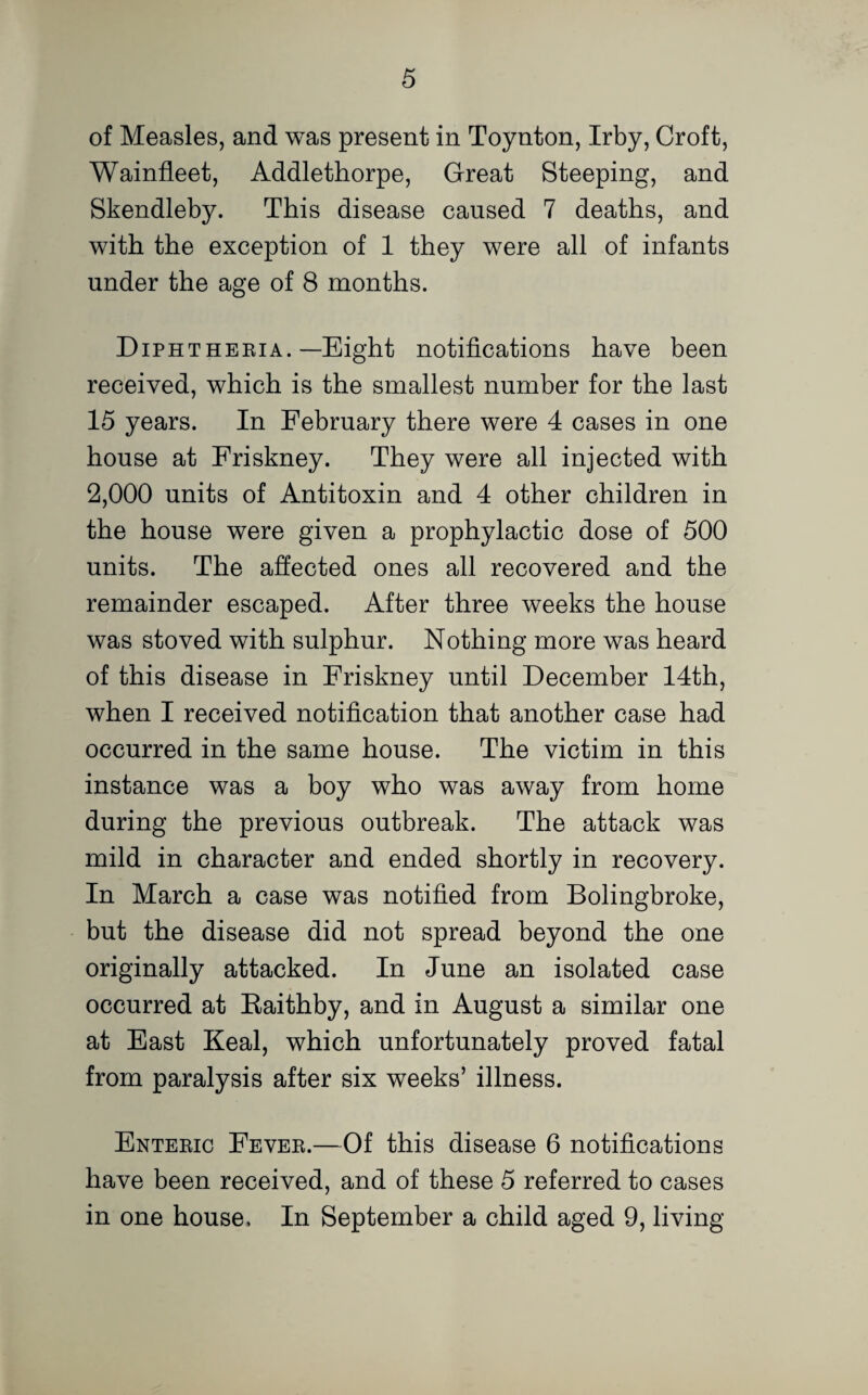 of Measles, and was present in Toynton, Irby, Croft, Wainfleet, Addlethorpe, Great Steeping, and Skendleby. This disease caused 7 deaths, and with the exception of 1 they were all of infants under the age of 8 months. Diphtheria.—Eight notifications have been received, which is the smallest number for the last 15 years. In February there were 4 cases in one house at Friskney. They were all injected with 2,000 units of Antitoxin and 4 other children in the house were given a prophylactic dose of 500 units. The affected ones all recovered and the remainder escaped. After three weeks the house was stoved with sulphur. Nothing more was heard of this disease in Friskney until December 14th, when I received notification that another case had occurred in the same house. The victim in this instance was a boy who was away from home during the previous outbreak. The attack was mild in character and ended shortly in recovery. In March a case was notified from Bolingbroke, but the disease did not spread beyond the one originally attacked. In June an isolated case occurred at Baithby, and in August a similar one at East Keal, which unfortunately proved fatal from paralysis after six weeks’ illness. Enteric Fever.—Of this disease 6 notifications have been received, and of these 5 referred to cases in one house. In September a child aged 9, living