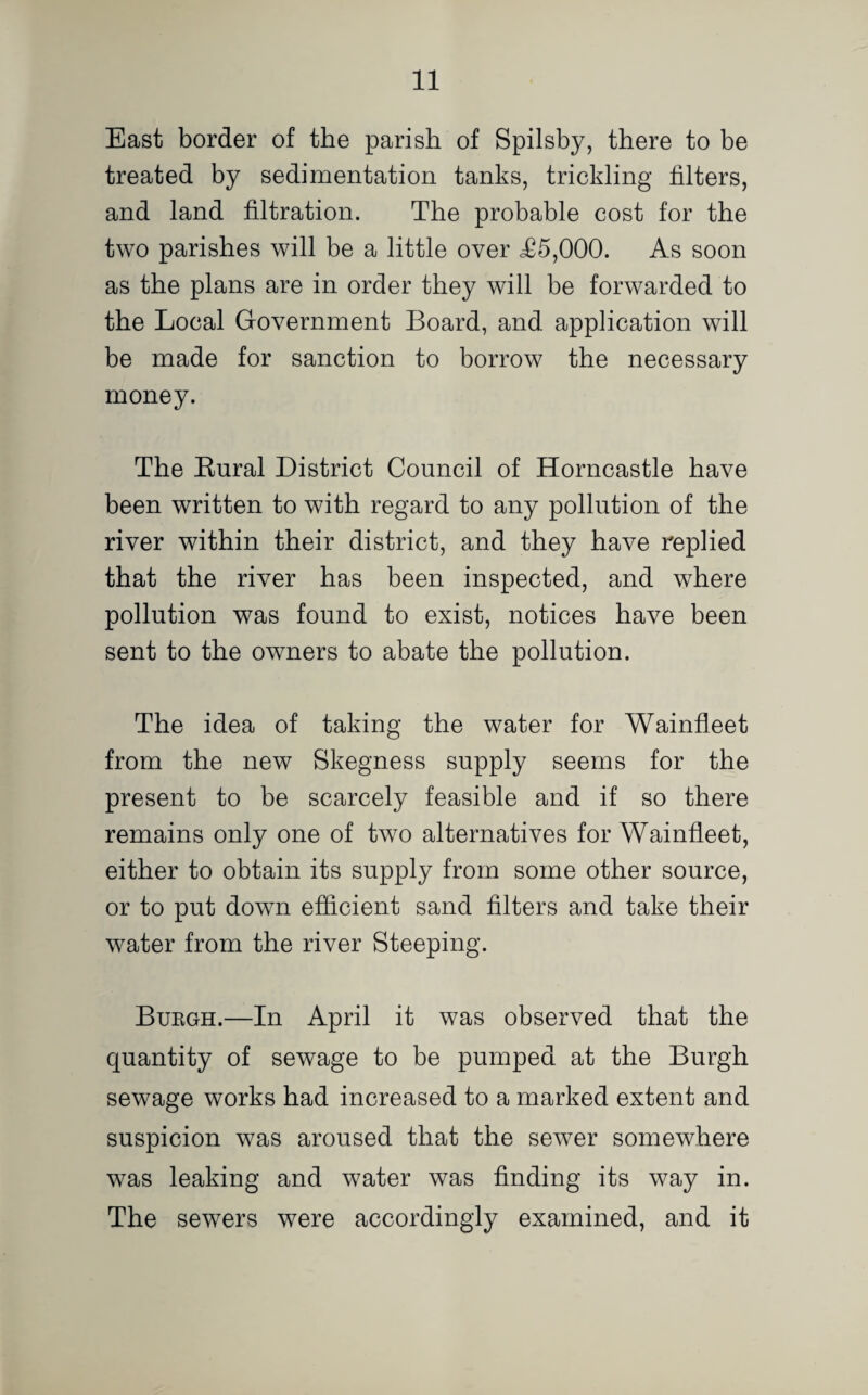 East border of the parish of Spilsby, there to be treated by sedimentation tanks, trickling filters, and land filtration. The probable cost for the two parishes will be a little over <£5,000. As soon as the plans are in order they will be forwarded to the Local Government Board, and application will be made for sanction to borrow the necessary money. The Kural District Council of Horncastle have been written to with regard to any pollution of the river within their district, and they have replied that the river has been inspected, and where pollution was found to exist, notices have been sent to the owners to abate the pollution. The idea of taking the water for Wainfleet from the new Skegness supply seems for the present to be scarcely feasible and if so there remains only one of two alternatives for Wainfleet, either to obtain its supply from some other source, or to put down efficient sand filters and take their water from the river Steeping. Bukgh.—In April it was observed that the quantity of sewage to be pumped at the Burgh sewage works had increased to a marked extent and suspicion was aroused that the sewer somewhere was leaking and water was finding its way in. The sewers were accordingly examined, and it