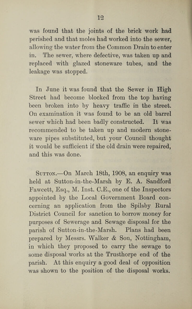 was found that the joints of the brick work had perished and that moles had worked into the sewer, allowing the water from the Common Drain to enter in. The sewer, where defective, was taken up and replaced with glazed stoneware tubes, and the leakage was stopped. In June it was found that the Sewer in High Street had become blocked from the top having been broken into by heavy traffic in the street. On examination it was found to be an old barrel sewer which had been badly constructed. It was recommended to be taken up and modern stone¬ ware pipes substituted, but your Council thought it would be sufficient if the old drain were repaired, and this was done. Sutton.—On March 18th, 1908, an enquiry was held at Sutton-in-the-Marsh by E. A. Sandford Fawcett, Esq., M. Inst. C.E., one of the Inspectors appointed by the Local Government Board con¬ cerning an application from the Spilsby Kural District Council for sanction to borrow money for purposes of Sewerage and Sewage disposal for the parish of Sutton-in-the-Marsh. Plans had been prepared by Messrs. Walker & Son, Nottingham, in which they proposed to carry the sewage to some disposal works at the Trusthorpe end of the parish. At this enquiry a good deal of opposition was shown to the position of the disposal works.