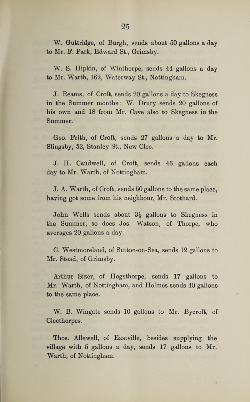 W. Guttridge, of Burgh, sends about 50 gallons a day to Mr. F. Park, Edward St., Grimsby. W. S. Hipkin, of Wintborpe, sends 44 gallons a day to Mr. Warth, 162, Waterway St., Nottingham. J. Reams, of Croft, sends 20 gallons a day to Skegness in the Summer months ; W. Drury sends 20 gallons of his own and 18 from Mr. Cave also to Skegness in the Summer. Geo. Frith, of Croft, sends 27 gallons a day to Mr. Slingsby, 52, Stanley St., New Clee. J. H. Caudwell, of Croft, sends 46 gallons each day to Mr. Warth, of Nottingham. J. A. Warth, of Croft, sends 50 gallons to the same place, having got some from his neighbour, Mr. Stothard. John Wells sends about 3-J- gallons to Skegness in the Summer, so does Jos. Watson, of Thorpe, who averages 20 gallons a day. C. Westmoreland, of Sutton-on-Sea, sends 12 gallons to Mr. Stead, of Grimsby. Arthur Sizer, of Hogsthorpe, sends 17 gallons to Mr. Warth, of Nottingham, and Holmes sends 40 gallons to the same place. W. B. Wingate sends 10 gallons to Mr. Bycroft, of Cleethorpes. Thos. Allewell, of Eastville, besides supplying the village with 5 gallons a day, sends 17 gallons to Mr. Warth, of Nottingham.