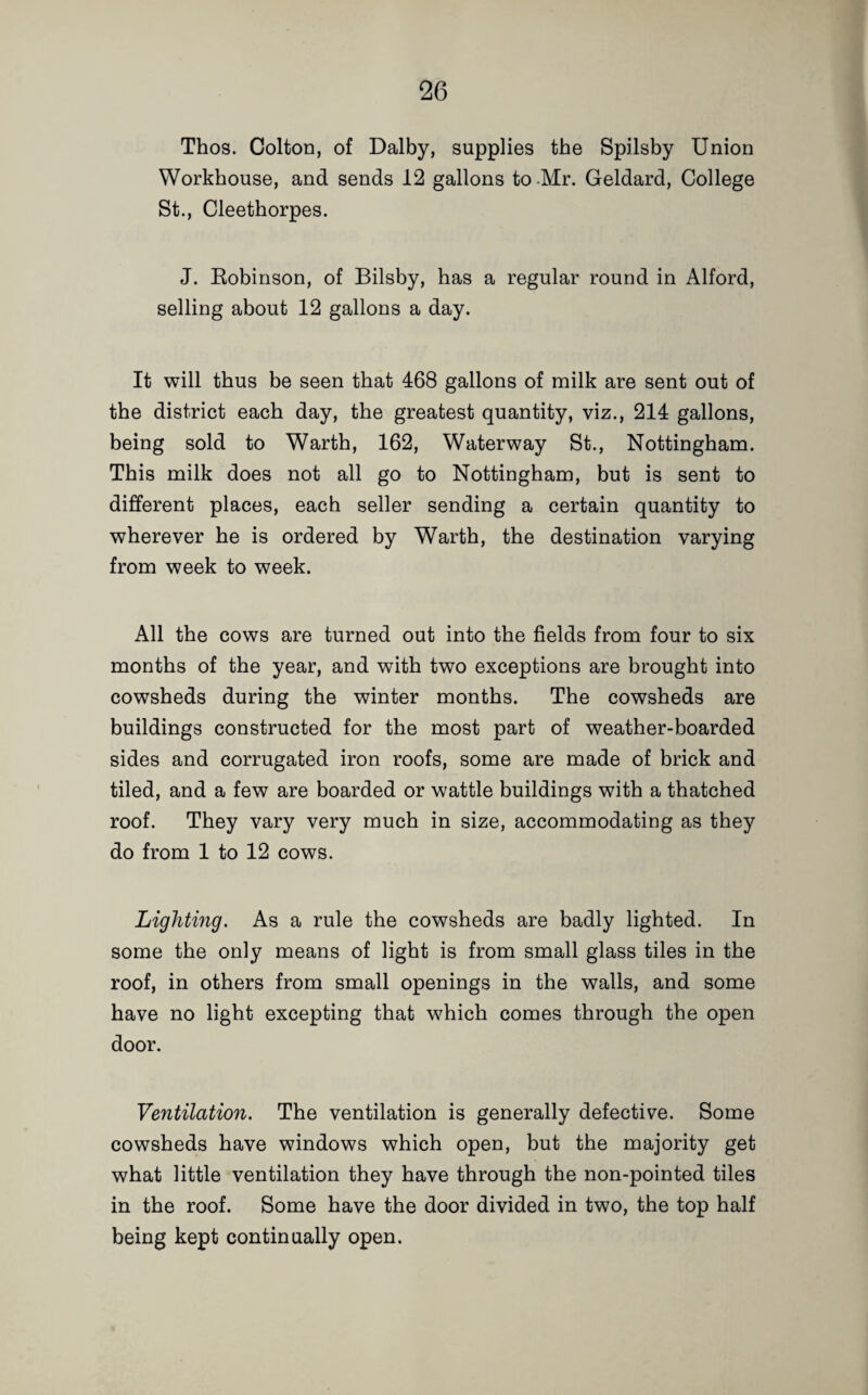 Thos. Colton, of Dalby, supplies the Spilsby Union Workhouse, and sends 12 gallons to Mr. Geldard, College St., Cleethorpes. J. Robinson, of Bilsby, has a regular round in Alford, selling about 12 gallons a day. It will thus be seen that 468 gallons of milk are sent out of the district each day, the greatest quantity, viz., 214 gallons, being sold to Warth, 162, Waterway St., Nottingham. This milk does not all go to Nottingham, but is sent to different places, each seller sending a certain quantity to wherever he is ordered by Warth, the destination varying from week to week. All the cows are turned out into the fields from four to six months of the year, and with two exceptions are brought into cowsheds during the winter months. The cowsheds are buildings constructed for the most part of weather-boarded sides and corrugated iron roofs, some are made of brick and tiled, and a few are boarded or wattle buildings with a thatched roof. They vary very much in size, accommodating as they do from 1 to 12 cows. Lighting. As a rule the cowsheds are badly lighted. In some the only means of light is from small glass tiles in the roof, in others from small openings in the walls, and some have no light excepting that which comes through the open door. Ventilation. The ventilation is generally defective. Some cowsheds have windows which open, but the majority get what little ventilation they have through the non-pointed tiles in the roof. Some have the door divided in two, the top half being kept continually open.