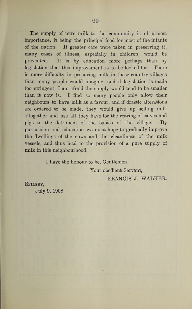 The supply of pure milk to the community is of utmost importance, it being the principal food for most of the infants of the nation. If greater care were taken in preserving it, many cases of illness, especially in children, would be prevented. It is by education more perhaps than by legislation that this improvement is to be looked for. There is more difficulty in procuring milk in these country villages than many people would imagine, and if legislation is made too stringent, I am afraid the supply would tend to be smaller than it now is. I find so many people only allow their neighbours to have milk as a favour, and if drastic alterations are ordered to be made, they would give up selling milk altogether and use all they have for the rearing of calves and pigs to the detriment of the babies of the village. By pursuasion and education we must hope to gradually improve the dwellings of the cows and the cleanliness of the milk vessels, and thus lead to the provision of a pure supply of milk in this neighbourhood. I have the honour to be, Gentlemen, Spilsby, July 9, 1908. Your obedient Servant, FRANCIS J. WALKER.