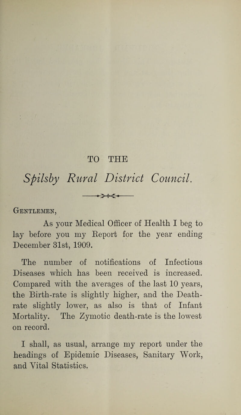 TO THE Spilsby Rural District Council. Gentlemen, As your Medical Officer of Health I beg to lay before you my Eeport for the year ending December 31st, 1909. The number of notifications of Infectious Diseases which has been received is increased. Compared with the averages of the last 10 years, the Birth-rate is slightly higher, and the Death- rate slightly lower, as also is that of Infant Mortality. The Zymotic death-rate is the lowest on record. I shall, as usual, arrange my report under the headings of Epidemic Diseases, Sanitary Work, and Vital Statistics,