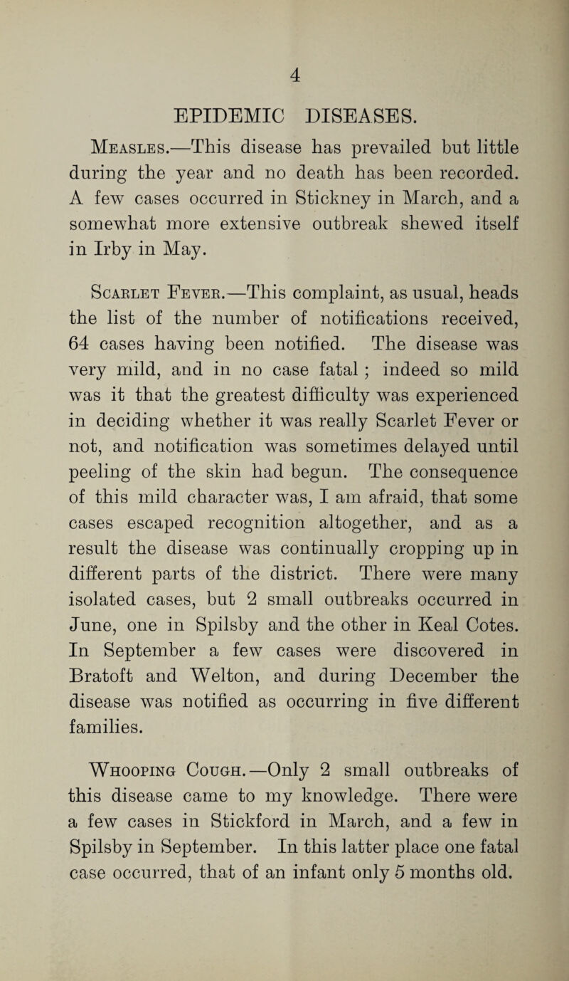 EPIDEMIC DISEASES. Measles.—This disease has prevailed but little during the year and no death has been recorded. A few cases occurred in Stickney in March, and a somewhat more extensive outbreak shewed itself in Irby in May. ScAKLET Eever.—This complaint, as usual, heads the list of the number of notifications received, 64 cases having been notified. The disease was very mild, and in no case fatal ; indeed so mild was it that the greatest difficulty was experienced in deciding whether it was really Scarlet Fever or not, and notification was sometimes delayed until peeling of the skin had begun. The consequence of this mild character was, I am afraid, that some cases escaped recognition altogether, and as a result the disease was continually cropping up in different parts of the district. There were many isolated cases, but 2 small outbreaks occurred in June, one in Spilsby and the other in Keal Cotes. In September a few cases were discovered in Bratoft and Welton, and during December the disease was notified as occurring in five different families. Whooping Cough.—Only 2 small outbreaks of this disease came to my knowledge. There were a few cases in Stickford in March, and a few in Spilsby in September. In this latter place one fatal case occurred, that of an infant only 5 months old.