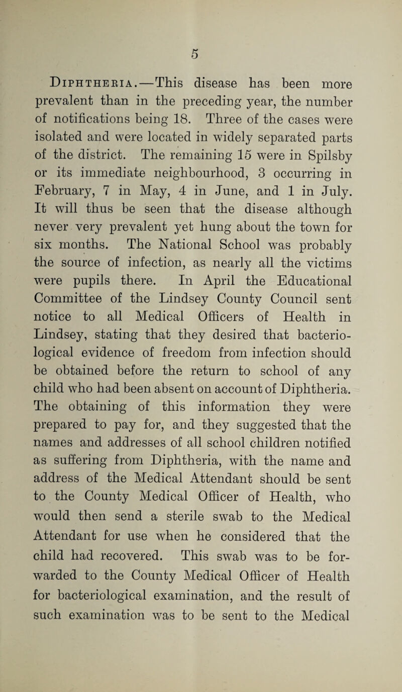 Diphtheeia.—This disease has been more prevalent than in the preceding year, the number of notifications being 18. Three of the cases were isolated and were located in widely separated parts of the district. The remaining 15 were in Spilsby or its immediate neighbourhood, 3 occurring in February, 7 in May, 4 in June, and 1 in July. It will thus be seen that the disease although never very prevalent yet hung about the town for six months. The National School was probably the source of infection, as nearly all the victims were pupils there. In April the Educational Committee of the Lindsey County Council sent notice to all Medical Officers of Health in Lindsey, stating that they desired that bacterio¬ logical evidence of freedom from infection should be obtained before the return to school of any child who had been absent on account of Diphtheria. The obtaining of this information they were prepared to pay for, and they suggested that the names and addresses of all school children notified as suffering from Diphtheria, with the name and address of the Medical Attendant should be sent to the County Medical Officer of Health, who would then send a sterile swab to the Medical Attendant for use when he considered that the child had recovered. This swab was to be for¬ warded to the County Medical Officer of Health for bacteriological examination, and the result of such examination was to be sent to the Medical