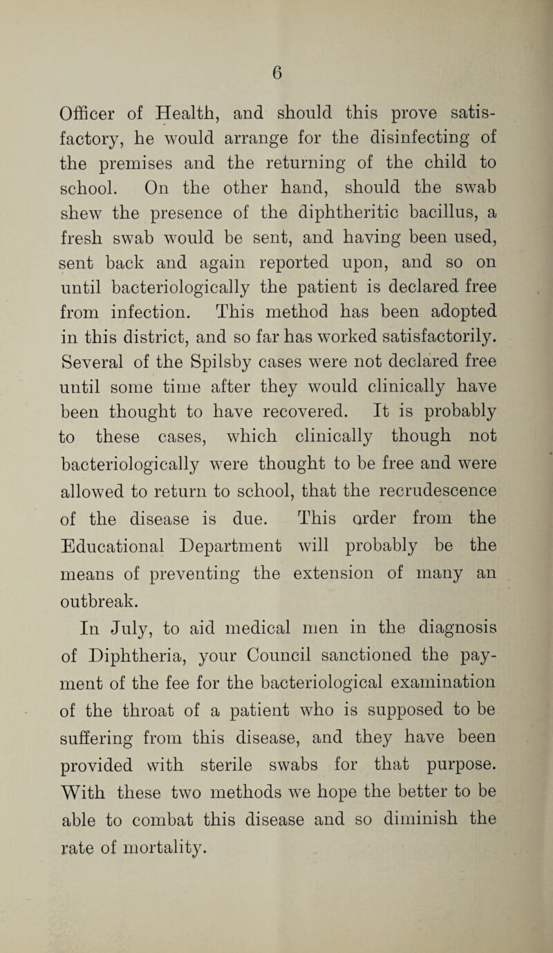 Officer of Health, and should this prove satis¬ factory, he would arrange for the disinfecting of the premises and the returning of the child to school. On the other hand, should the swab shew the presence of the diphtheritic bacillus, a fresh swab would be sent, and having been used, sent back and again reported upon, and so on until bacteriologically the patient is declared free from infection. This method has been adopted in this district, and so far has worked satisfactorily. Several of the Spilsby cases were not declared free until some time after they would clinically have been thought to have recovered. It is probably to these cases, which clinically though not bacteriologically were thought to be free and were allowed to return to school, that the recrudescence of the disease is due. This order from the Educational Department will probably be the means of preventing the extension of many an outbreak. In July, to aid medical men in the diagnosis of Diphtheria, your Council sanctioned the pay¬ ment of the fee for the bacteriological examination of the throat of a patient who is supposed to be suffering from this disease, and they have been provided with sterile swabs for that purpose. With these two methods we hope the better to be able to combat this disease and so diminish the rate of mortality.
