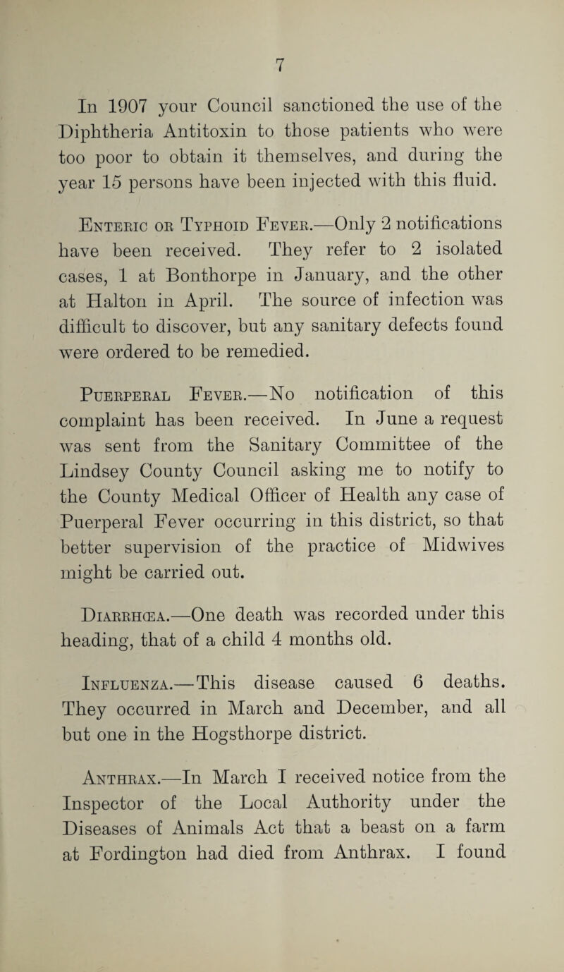 In 1907 your Council sanctioned the use of the Diphtheria Antitoxin to those patients who were too poor to obtain it themselves, and during the year 15 persons have been injected with this fluid. Enteric or Typhoid Fever.—Only 2 notifications have been received. They refer to 2 isolated cases, 1 at Bonthorpe in January, and the other at Halton in April. The source of infection was difficult to discover, but any sanitary defects found were ordered to be remedied. Puerperal Fever.—No notification of this complaint has been received. In June a request was sent from the Sanitary Committee of the Lindsey County Council asking me to notify to the County Medical Officer of Health any case of Puerperal Fever occurring in this district, so that better supervision of the practice of Midwives might be carried out. Diarrhcea.—One death was recorded under this heading, that of a child 4 months old. Influenza.— This disease caused 6 deaths. They occurred in March and December, and all but one in the Hogsthorpe district. Anthrax.—In March I received notice from the Inspector of the Local Authority under the Diseases of Animals Act that a beast on a farm at Fordington had died from Anthrax. I found