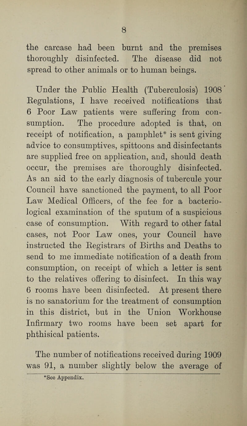 the carcase had been burnt and the premises thoroughly disinfected. The disease did not spread to other animals or to human beings. Under the Public Health (Tuberculosis) 1908 Eegulations, I have received notifications that 6 Poor Law patients were suffering from con¬ sumption. The procedure adopted is that, on receipt of notification, a pamphlet* is sent giving advice to consumptives, spittoons and disinfectants are supplied free on application, and, should death occur, the premises are thoroughly disinfected. As an aid to the early diagnosis of tubercule your Council have sanctioned the payment, to all Poor Law Medical Officers, of the fee for a bacterio¬ logical examination of the sputum of a suspicious case of consumption. With regard to other fatal cases, not Poor Law ones, your Council have instructed the Eegistrars of Births and Deaths to send to me immediate notification of a death from consumption, on receipt of which a letter is sent to the relatives offering to disinfect. In this way 6 rooms have been disinfected. At present there is no sanatorium for the treatment of consumption in this district, but in the Union Workhouse Infirmary two rooms have been set apart for phthisical patients. The number of notifications received during 1909 was 91, a number slightly below the average of *See Appendix.
