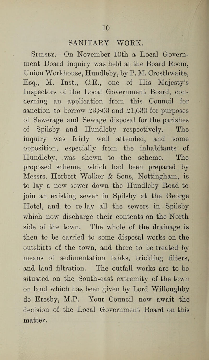 SANITAEY WOEK. Spilsby.—On November 10th a Local Govern¬ ment Board inquiry was held at the Board Eoom, Union Workhouse, Hundleby, by P. M. Crosthwaite, Esq., M. Inst., C.B., one of His Majesty’s Inspectors of the Local Government Board, con¬ cerning an application from this Council for sanction to borrow <£3,803 and £1,630 for purposes of Sewerage and Sewage disposal for the parishes of Spilsby and Hundleby respectively. The inquiry was fairly well attended, and some opposition, especially from the inhabitants of Hundleby, was shewn to the scheme. The proposed scheme, which had been prepared by Messrs. Herbert Walker & Sons, Nottingham, is to lay a new sewer down the Hundleby Eoad to join an existing sewer in Spilsby at the George Hotel, and to re-lay all the sewers in Spilsby which now discharge their contents on the North side of the town. The whole of the drainage is then to be carried to some disposal works on the outskirts of the town, and there to be treated by means of sedimentation tanks, trickling filters, and land filtration. The outfall works are to be situated on the South-east extremity of the town on land which has been given by Lord Willoughby de Eresby, M.P. Your Council now await the decision of the Local Government Board on this matter.