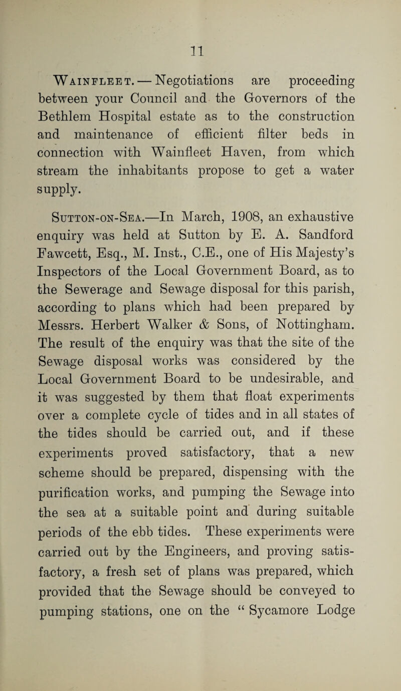 Wainfleet. — Negotiations are proceeding between your Council and the Governors of the Bethlem Hospital estate as to the construction and maintenance of efficient filter beds in connection with Wainfleet Haven, from which stream the inhabitants propose to get a water supply. Sutton-on-Sea.—In March, 1908, an exhaustive enquiry was held at Sutton by E. A. Sandford Fawcett, Esq., M. Inst., C.E., one of His Majesty’s Inspectors of the Local Government Board, as to the Sewerage and Sewage disposal for this parish, according to plans which had been prepared by Messrs. Herbert Walker & Sons, of Nottingham. The result of the enquiry was that the site of the Sewage disposal works was considered by the Local Government Board to be undesirable, and it was suggested by them that float experiments over a complete cycle of tides and in all states of the tides should be carried out, and if these experiments proved satisfactory, that a new scheme should be prepared, dispensing with the purification works, and pumping the Sewage into the sea at a suitable point and during suitable periods of the ebb tides. These experiments were carried out by the Engineers, and proving satis¬ factory, a fresh set of plans was prepared, which provided that the Sewage should be conveyed to pumping stations, one on the ‘‘ Sycamore Lodge
