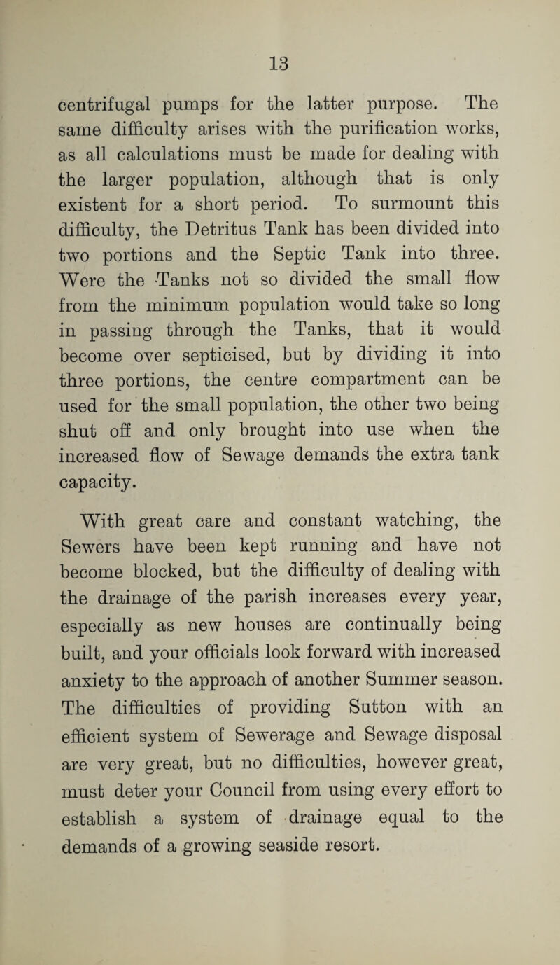 centrifugal pumps for the latter purpose. The same difficulty arises with the purification works, as all calculations must be made for dealing with the larger population, although that is only existent for a short period. To surmount this difficulty, the Detritus Tank has been divided into two portions and the Septic Tank into three. Were the Tanks not so divided the small flow from the minimum population would take so long in passing through the Tanks, that it would become over septicised, but by dividing it into three portions, the centre compartment can be used for the small population, the other two being shut off and only brought into use when the increased flow of Sewage demands the extra tank capacity. With great care and constant watching, the Sewers have been kept running and have not become blocked, but the difficulty of dealing with the drainage of the parish increases every year, especially as new houses are continually being built, and your officials look forward with increased anxiety to the approach of another Summer season. The difficulties of providing Sutton with an efficient system of Sewerage and Sewage disposal are very great, but no difficulties, however great, must deter your Council from using every effort to establish a system of drainage equal to the demands of a growing seaside resort.