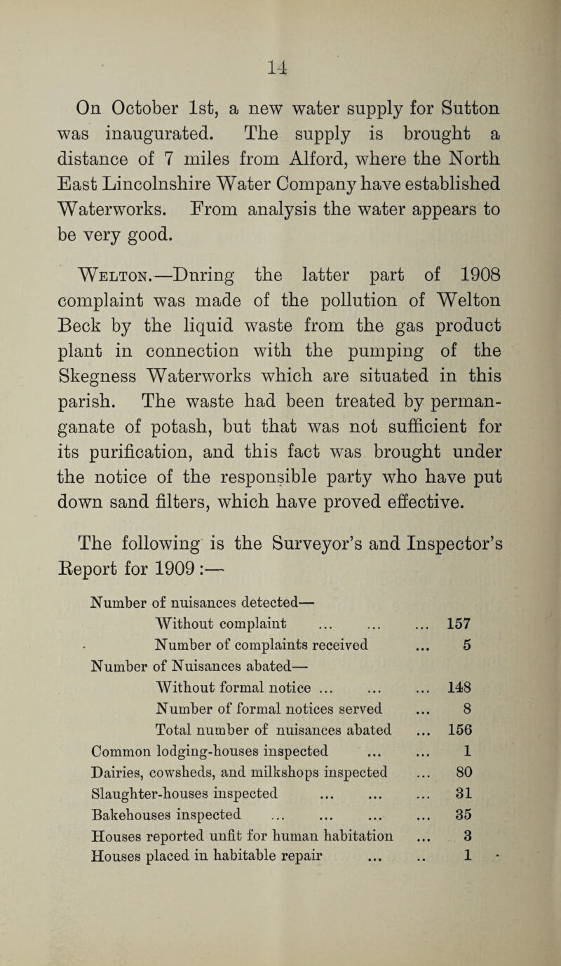 On October 1st, a new water supply for Sutton was inaugurated. The supply is brought a distance of 7 miles from Alford, where the North East Lincolnshire Water Company have established Waterworks. From analysis the water appears to be very good. Welton.—During the latter part of 1908 complaint was made of the pollution of Welton Beck by the liquid waste from the gas product plant in connection with the pumping of the Skegness Waterworks which are situated in this parish. The waste had been treated by perman¬ ganate of potash, but that was not sufficient for its purification, and this fact was brought under the notice of the responsible party who have put down sand filters, which have proved effective. The following' is the Surveyor’s and Inspector’s Eeport for 1909 :— Number of nuisances detected— 'Without complaint ... ... ... 157 Number of complaints received ... 5 Number of Nuisances abated— Without formal notice ... ... ... 148 Number of formal notices served ... 8 Total number of nuisances abated ... 156 Common lodging-houses inspected ... ... 1 Dairies, cowsheds, and milkshops ins23ected ... 80 Slaughter-houses inspected ... ... ... 31 Bakehouses inspected ... ... ... ... 35 Houses reported unfit for human habitation ... 3 Houses placed in habitable repair ... .. 1