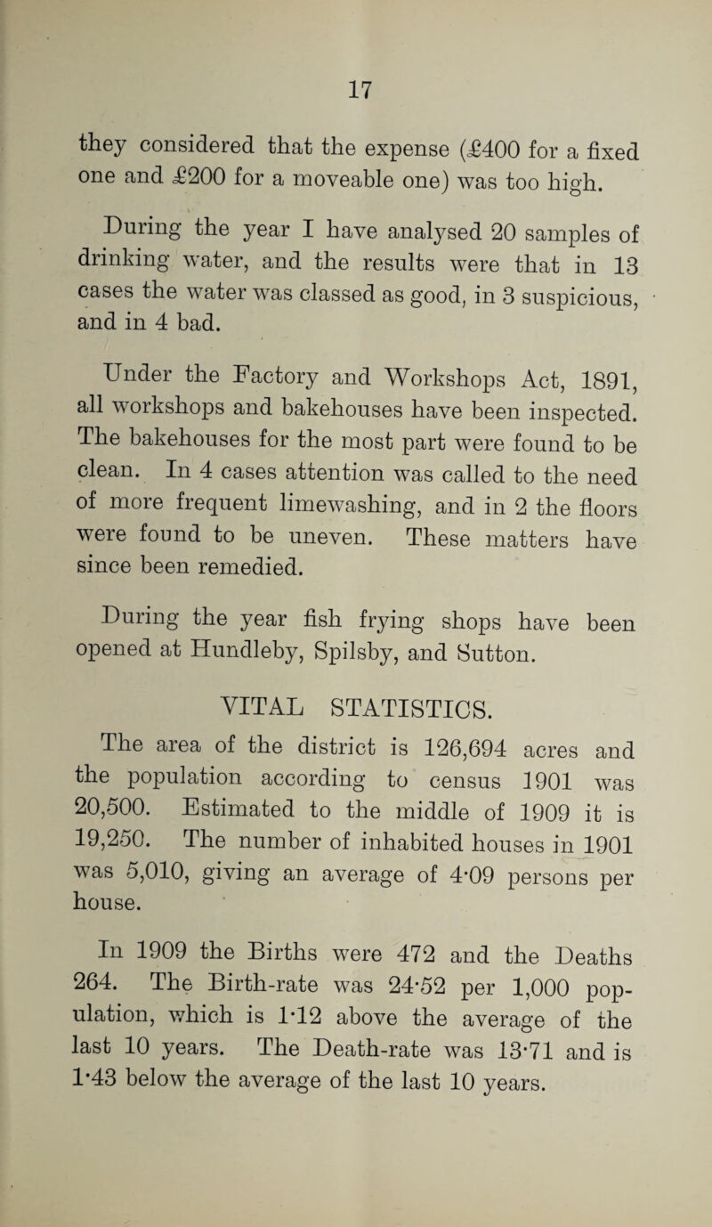 they considered that the expense (^400 for a fixed one and ^200 for a moveable one) was too high. During the year I have analysed 20 samples of drinking water, and the results were that in 13 cases the water was classed as good, in 3 suspicious, and in 4 bad. Under the Factory and Workshops Act, 1891, all workshops and bakehouses have been inspected. The bakehouses for the most part were found to be clean. In 4 cases attention was called to the need of more frequent limewashing, and in 2 the floors were found to be uneven. These matters have since been remedied. During the year fish frying shops have been opened at Hundleby, Spilsby, and Sutton. VITAL STATISTICS. The area of the district is 126,694 acres and the population according to census 1901 was 20,500. Estimated to the middle of 1909 it is 19,250. The number of inhabited houses inU901 was 5,010, giving an average of 4*09 persons per house. In 1909 the Births were 472 and the Deaths 264. The Birth-rate was 24*52 per 1,000 pop¬ ulation, which is 1*12 above the average of the last 10 years. The Death-rate was 13*71 and is 1*43 below the average of the last 10 years.