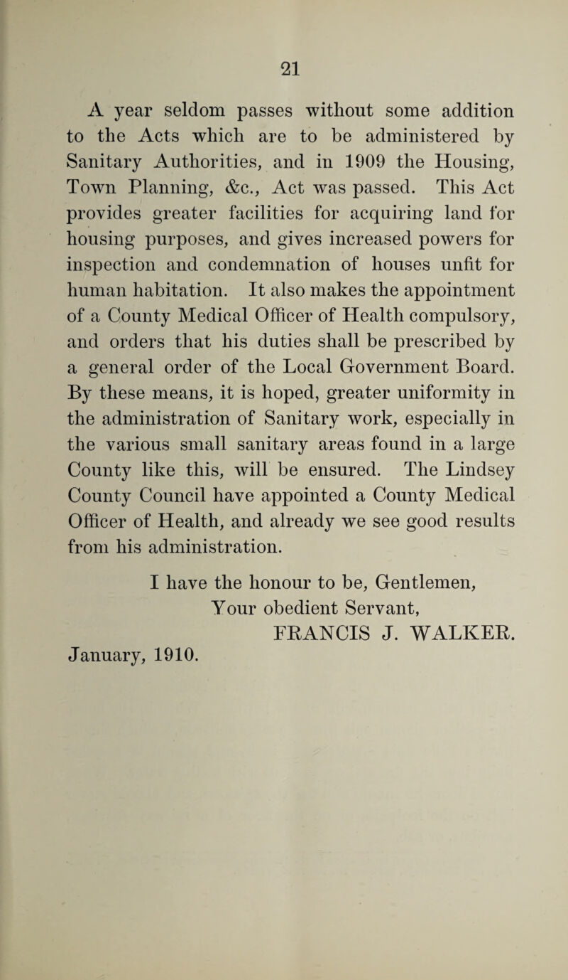 A year seldom passes without some addition to the Acts which are to be administered by Sanitary Authorities, and in 1909 the Housing, Town Planning, &c.. Act was passed. This Act provides greater facilities for acquiring land for housing purposes, and gives increased powers for inspection and condemnation of houses unfit for human habitation. It also makes the appointment of a County Medical Officer of Health compulsory, and orders that his duties shall be prescribed by a general order of the Local Government Board. By these means, it is hoped, greater uniformity in the administration of Sanitary work, especially in the various small sanitary areas found in a large County like this, will be ensured. The Lindsey County Council have appointed a County Medical Officer of Health, and already we see good results from his administration. I have the honour to be. Gentlemen, Your obedient Servant, FRANCIS J. WALKER. January, 1910.
