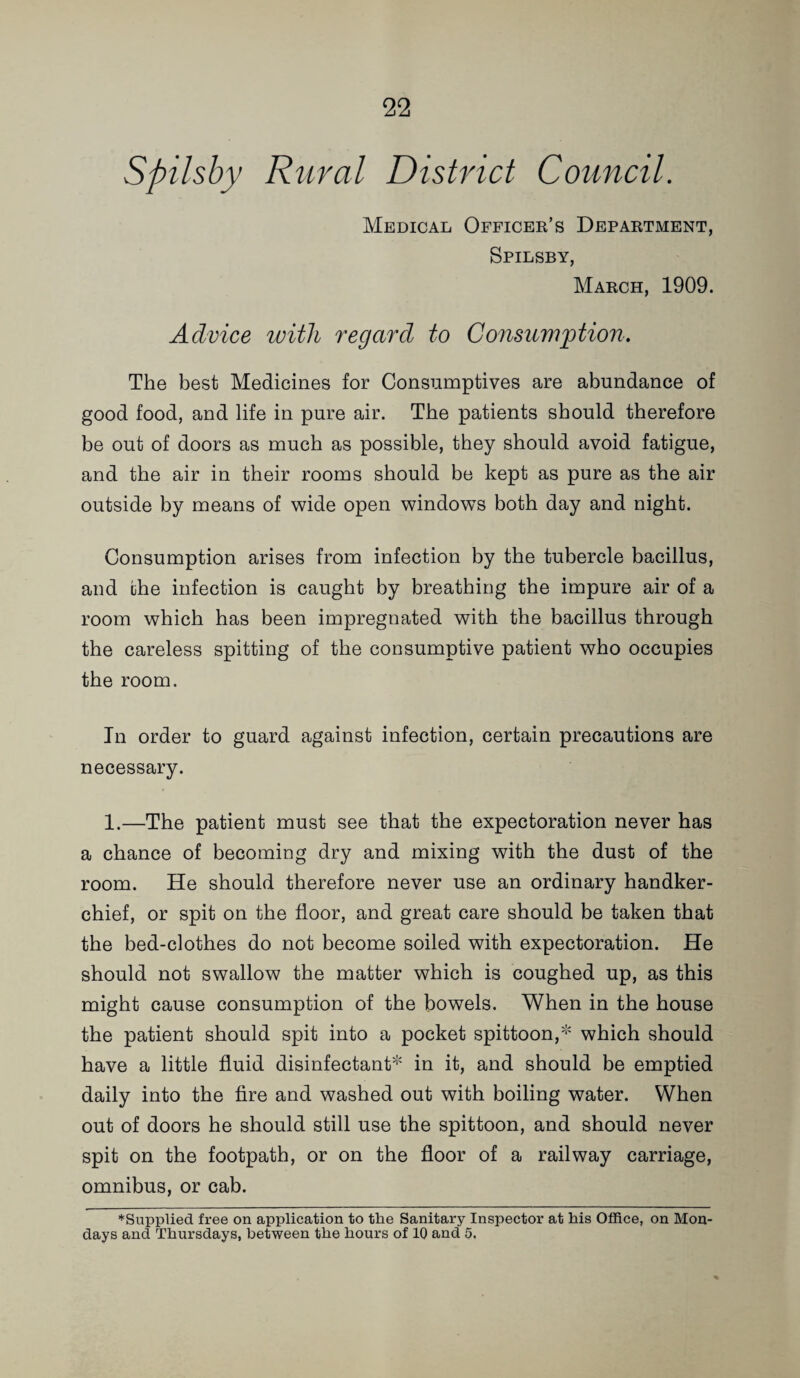 Spilsby Rural District Council. Medical Officer’s Department, Spilsby, March, 1909. Advice with regard to Consiiviption. The best Medicines for Consumptives are abundance of good food, and life in pure air. The patients should therefore be out of doors as much as possible, they should avoid fatigue, and the air in their rooms should be kept as pure as the air outside by means of wide open windows both day and night. Consumption arises from infection by the tubercle bacillus, and the infection is caught by breathing the impure air of a room which has been impregnated with the bacillus through the careless spitting of the consumptive patient who occupies the room. In order to guard against infection, certain precautions are necessary. 1.—The patient must see that the expectoration never has a chance of becoming dry and mixing with the dust of the room. He should therefore never use an ordinary handker¬ chief, or spit on the floor, and great care should be taken that the bed-clothes do not become soiled with expectoration. He should not swallow the matter which is coughed up, as this might cause consumption of the bowels. When in the house the patient should spit into a pocket spittoon,* which should have a little fluid disinfectant* in it, and should be emptied daily into the fire and washed out with boiling water. When out of doors he should still use the spittoon, and should never spit on the footpath, or on the floor of a railway carriage, omnibus, or cab. *Supplied free on application to the Sanitary Inspector at his Office, on Mon¬ days and Thursdays, between the hours of 10 and 5.