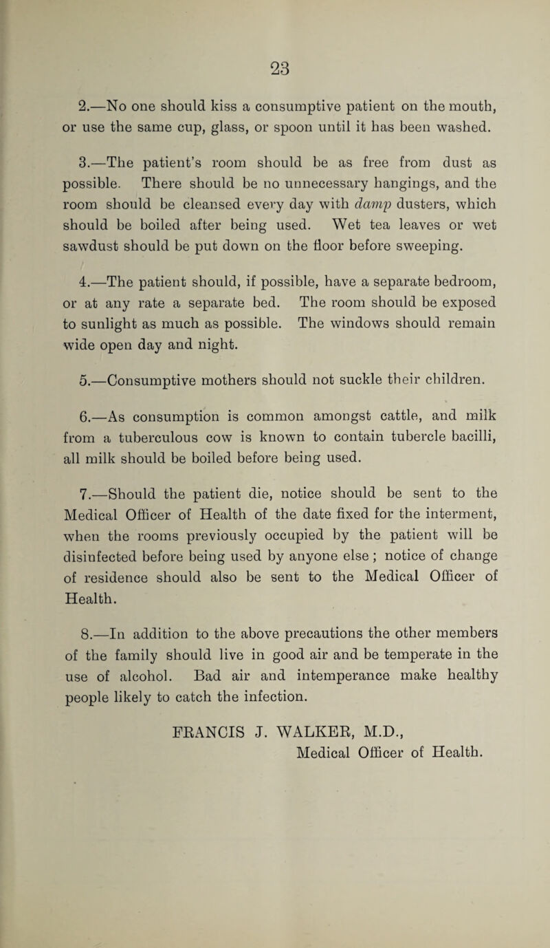 2. —No one should kiss a consumptive patient on the mouth, or use the same cup, glass, or spoon until it has been washed. 3. —The patient’s room should be as free from dust as possible. There should be no unnecessary hangings, and the room should be cleansed every day with damy dusters, which should be boiled after being used. Wet tea leaves or wet sawdust should be put down on the floor before sweeping. 4. —The patient should, if possible, have a separate bedroom, or at any rate a separate bed. The room should be exposed to sunlight as much as possible. The windows should remain wide open day and night. 5. —Consumptive mothers should not suckle their children. 6. —As consumption is common amongst cattle, and milk from a tuberculous cow is known to contain tubercle bacilli, all milk should be boiled before being used. 7. —Should the patient die, notice should be sent to the Medical Officer of Health of the date fixed for the interment, when the rooms previously occupied by the patient will be disinfected before being used by anyone else; notice of change of residence should also be sent to the Medical Officer of Health. 8. —In addition to the above precautions the other members of the family should live in good air and be temperate in the use of alcohol. Bad air and intemperance make healthy people likely to catch the infection. FEANCIS J. WALKEE, M.D., Medical Officer of Health.