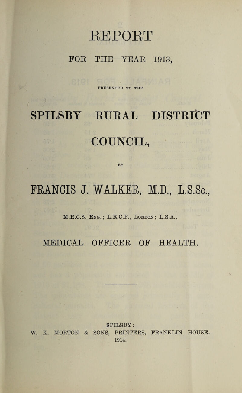 EEPORT FOR THE YEAR 1913, PRESENTED TO THE SPILSBY BUBAL DISTBICT COUNCIL, BY FBANCIS J. WALKER, M.D., L.S.Sc., M.R.C.S. Eng.; L.R.C.P., London; L.S.A., MEDICAL OFEICEK OF HEALTH. SPILSBY: W. K. MORTON & SONS, PRINTERS, FRANKLIN HOUSE. 1914.