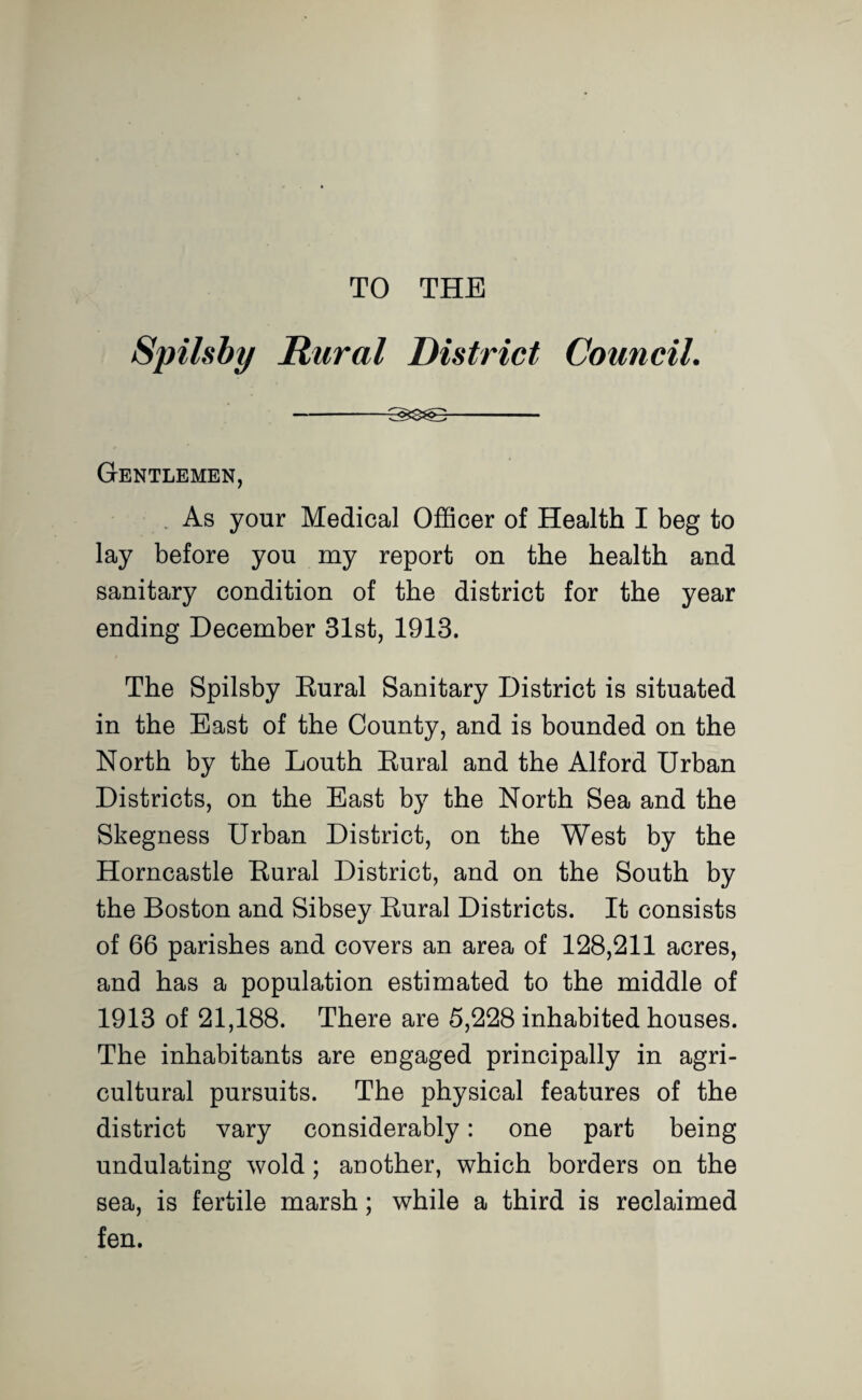 TO THE Spilsby Rural District Council. -^3^- Gentlemen, , As your Medical Officer of Health I beg to lay before you my report on the health and sanitary condition of the district for the year ending December 31st, 1913. The Spilsby Eural Sanitary District is situated in the East of the County, and is bounded on the North by the Louth Eural and the Alford Urban Districts, on the East by the North Sea and the Skegness Urban District, on the West by the Horncastle Eural District, and on the South by the Boston and Sibsey Eural Districts. It consists of 66 parishes and covers an area of 128,211 acres, and has a population estimated to the middle of 1913 of 21,188. There are 5,228 inhabited houses. The inhabitants are engaged principally in agri¬ cultural pursuits. The physical features of the district vary considerably: one part being undulating wold; another, which borders on the sea, is fertile marsh; while a third is reclaimed fen.