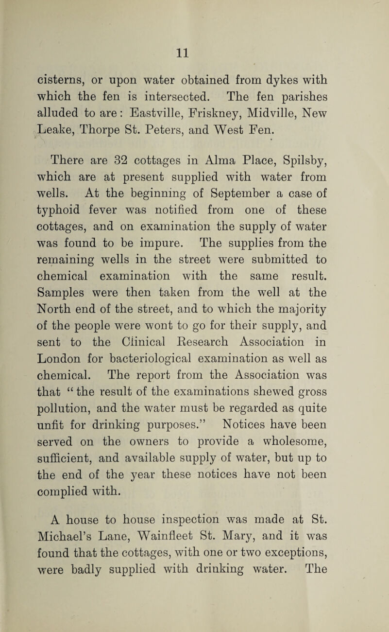 cisterns, or upon water obtained from dykes with which the fen is intersected. The fen parishes alluded to are: Eastville, Friskney, Midville, New Leake, Thorpe St. Peters, and West Fen. There are 32 cottages in Alma Place, Spilsby, which are at present supplied with water from wells. At the beginning of September a case of typhoid fever was notified from one of these cottages, and on examination the supply of water was found to be impure. The supplies from the remaining wells in the street were submitted to chemical examination with the same result. Samples were then taken from the well at the North end of the street, and to which the majority of the people were wont to go for their supply, and sent to the Clinical Kesearch Association in London for bacteriological examination as well as chemical. The report from the Association was that “ the result of the examinations shewed gross pollution, and the water must be regarded as quite unfit for drinking purposes.” Notices have been served on the owners to provide a wholesome, sufficient, and available supply of water, but up to the end of the year these notices have not been complied with. A house to house inspection was made at St. Michael’s Lane, Wainfleet St. Mary, and it was found that the cottages, with one or two exceptions, were badly supplied with drinking water. The