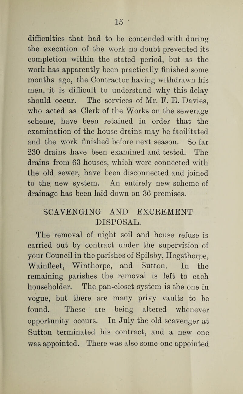 difficulties that had to be contended with during the execution of the work no doubt prevented its completion within the stated period, but as the work has apparently been practically finished some months ago, the Contractor having withdrawn his men, it is difficult to understand why this delay should occur. The services of Mr. F. E. Davies, who acted as Clerk of the Works on the sewerage scheme, have been retained in order that the examination of the house drains may be facilitated and the work finished before next season. So far 230 drains have been examined and tested. The drains from 63 houses, which were connected with the old sewer, have been disconnected and joined to the new system. An entirely new scheme of drainage has been laid down on 36 premises. SCAVENGING AND EXCEEMENT DISPOSAL. The removal of night soil and house refuse is carried out by contract under the supervision of your Council in the parishes of Spilsby, Hogsthorpe, Wainfleet, Winthorpe, and Sutton. In the remaining parishes the removal is left to each householder. The pan-closet system is the one in vogue, but there are many privy vaults to be found. These are being altered whenever opportunity occurs. In July the old scavenger at Sutton terminated his contract, and a new one was appointed. There was also some one appointed