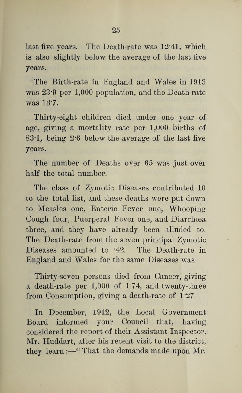 last five years. The Death-rate was 12*41, which is also slightly below the average of the last five years. ^The Birth-rate in England and Wales in 1913 was 23*9 per 1,000 population, and the Death-rate was 13*7. Thirty-eight children died under one year of age, giving a mortality rate per 1,000 births of 83*1, being 2*6 below the average of the last five years. The number of Deaths over 65 was just over half the total number. The class of Zymotic Diseases contributed 10 to the total list, and these deaths were put down to Measles one. Enteric Fever one. Whooping Cough four. Puerperal Fever one, and Diarrhoea three, and they have already been alluded to. The Death-rate from the seven principal Zymotic Diseases amounted to *42. The Death-rate in England and Wales for the same Diseases was Thirty-seven persons died from Cancer, giving a death-rate per 1,000 of 1*74, and twenty-three from Consumption, giving a death-rate of 1*27. In December, 1912, the Local Government Board informed your Council that, having considered the report of their Assistant Inspector, Mr. Huddart, after his recent visit to the district, they learn :—That the demands made upon Mr.