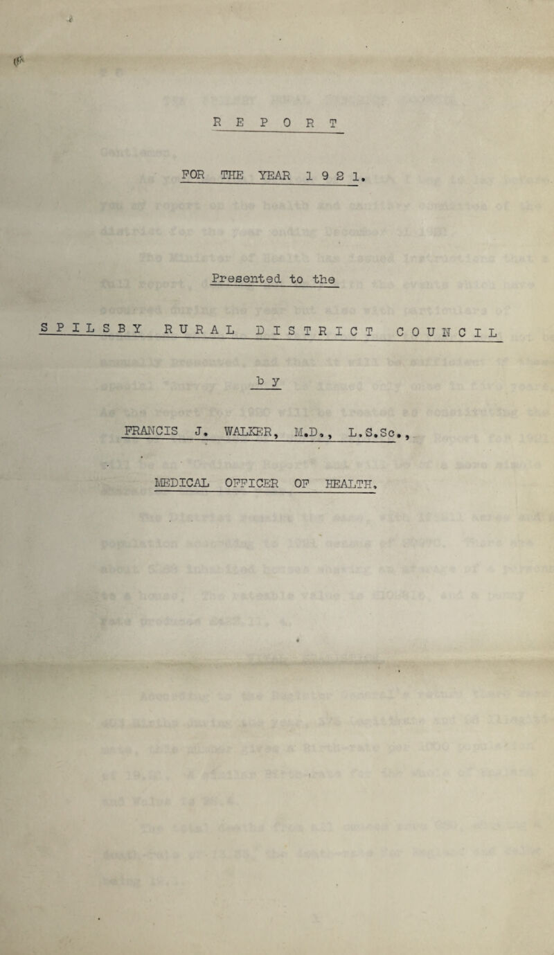 report .<■ FOR THE YEAR 1 9 S 1. Presented to the SPILSBY RUR AL DISTRICT ^ y FRAl^ICIS J, WALaER, M.D, , L,S MEDICAL OFFICER OF HEALTH COUNCIL Sc.,